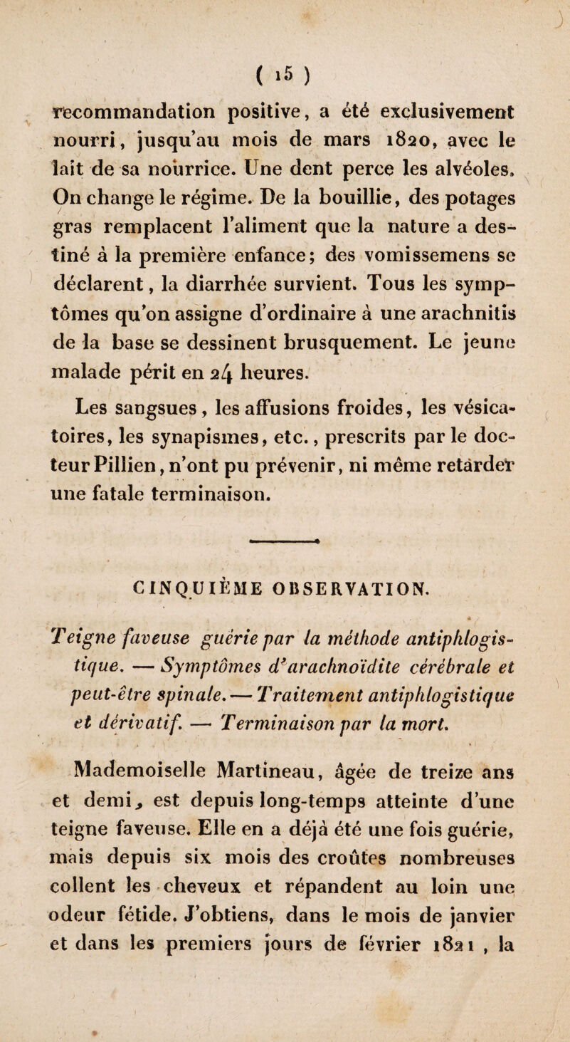 ( >5 ) riecom mandat ion positive, a été exclusivement nourri, jusqu’au mois de mars 1820, avec le lait de sa nourrice. Une dent perce les alvéoles. On change le régime. De la bouillie, des potages gras remplacent l’aliment que la nature a des¬ tiné à la première enfance; des vomissemens se déclarent, la diarrhée survient. Tous les symp¬ tômes qu’on assigne d’ordinaire à une arachnitis de la base se dessinent brusquement. Le jeune malade périt en 24 heures. Les sangsues, les affusions froides, les vésica¬ toires, les synapismes, etc., prescrits par le doc¬ teur Pillien , n’ont pu prévenir, ni même retarde* une fatale terminaison. CINQUIÈME OBSERVATION. * / Teigne faveuse guérie par la méthode antiphlogis¬ tique. — Symptômes dl arachnoïdite cérébrale et peut-être spinale. — Traitement antiphlogistique et dérivatif\ — Terminaison par la mort. Mademoiselle Martineau, âgée de treize ans et demi., est depuis long-temps atteinte d’une teigne faveuse. Elle en a déjà été une fois guérie, mais depuis six mois des croûtes nombreuses collent les cheveux et répandent au loin une odeur fétide. J’obtiens, dans le mois de janvier et dans les premiers jours de février 1821 , la