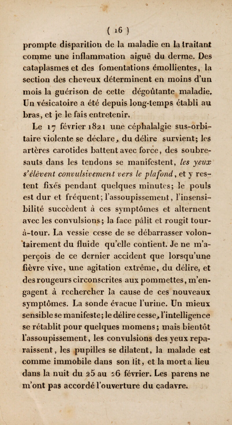 prompte disparition de la maladie en la traitant corpme une inflammation aiguë du derme. Des cataplasmes et des fomentations émollientes, la section des cheveux déterminent en moins d’un mois la guérison de cette dégoûtante maladie. Un vésicatoire a été depuis long-temps établi au bras, et je le fais entretenir. Le 17 février 1821 une céphalalgie sus-orbi¬ taire violente se déclare., du délire survient; les artères carotides battent avec force, des soubre¬ sauts dans les tendons se manifestent, les yeux s'élèvent convulsivement vers le plafond, et y res¬ tent fixés pendant quelques minutes; le pouls est dur et fréquent; l’assoupissement, l’insensi¬ bilité succèdent à ces symptômes et alternent avec les convulsions; la face pâlit et rougit tour- à-tour. La vessie cesse de se débarrasser volon¬ tairement du fluide qu elle contient. Je ne m’a¬ perçois de ce dernier accident que lorsqu’une fièvre vive, une agitation extrême, du délire, et des rougeurs circonscrites aux pommettes, m’en¬ gagent à rechercher la cause de ces nouveaux symptômes. La sonde évacue l’urine. Un mieux sensible se manifeste ; le délire cesse., l’intelligence se rétablit pour quelques momens; mais bientôt l’assoupissement, les convulsions des yeux repa¬ raissent, les pupilles se dilatent, la malade est comme immobile dans son lit, et la mort a lieu dans la nuit du 25 au 26 février. Les parens ne m’ont pas accordé l’ouverture du cadavre.