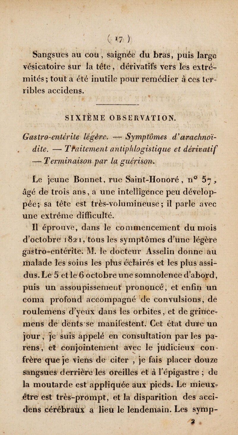 I Sangsues au cou, saignée du bras, puis large vésicatoire sur la tête, dérivatifs vers les extré¬ mités ; tout a été inutile pour remédier à ces ter¬ ribles accidens. SIXIÈME O B S E H VAX ION. Gastro-entérite légère. — Symptômes d’arachnoi- dite. — Tfaitement antiphlogistique et dérivatif — Terminaison par la guérison. Le jeune Bonnet, rue Saint-Honoré, n° 67, âgé de trois ans, a une intelligence peu dévelop¬ pée; sa tête est très-volumineuse; il parle avec une extrême difficulté. Il éprouve, dans le commencement du mois d'octobre 1821, tous les symptômes d'une légère gastro-entérite. M. le docteur Asselin donne au malade les soins les plus éclairés et les plus assi¬ dus. Le 5 et le 6 octobre une somnolence d’abord, puis un assoupissement prononcé, et enfin un coma profond accompagné de convulsions, de roulemens d’yeux dans les orbites, et de grince- mens de dents se manifestent. Cet état dure un jour, je suis appelé en consultation par les pa- rens, et conjointement avec le judicieux con¬ frère que je viens de citer , je fais placer douze sangsues derrière les oreilles et à l’épigastre ; de la moutarde est appliquée aux pieds. Le mieux- être est très-prompt, et la disparition des acci¬ dens cérébraux a lieu le lendemain. Les symp- <9