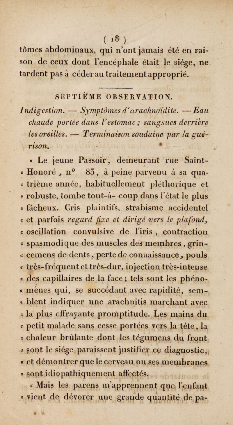 ( >8 ) tomes abdominaux, qui n’ont jamais été en rai¬ son de ceux dont l’encéphale était le siège, ne tardent pas à céder au traitement approprié. SEPTIÈME OBSERVATION. Indigestion. — Symptômes dJarachnoidite. —Eau chaude portée dans 1*estomac; sangsues derrière les oreilles, — Terminaison soudaine par la gué- - rison« - • « Le jeune Passoir, demeurant rue Saint- « Honoré , n° 83, à peine parvenu à sa qua- « trième année, habituellement pléthorique et « robuste, tombe tout-à- coup dans l’état le plus « fâcheux. Cris plaintifs, strabisme accidentel « et parfois regard fixe et dirigé vers le plafond, « oscillation couvulsive de l’iris , contraction a spasmodique des muscles des membres , grin- « cemens de dents, perte de connaissance ^ pouls « très-fréquent et très-dur, injection très-intense « des capillaires de la face ; tels sont les phéno- « mènes qui, se succédant avec rapidité, sem- « blent indiquer une arachnitis marchant avec « la plus effrayante promptitude. Les mains du a petit malade sans cesse portées vers la tête, la « chaleur brûlante dont les tégumens du front « sont le siège paraissent justifier ce diagnostic, « et démontrer que le cerveau ou ses membranes « sont idiopathiquement affectés. « Mais les parens m’apprennent que l’enfant « vient de dévorer une grande quantité de pa-