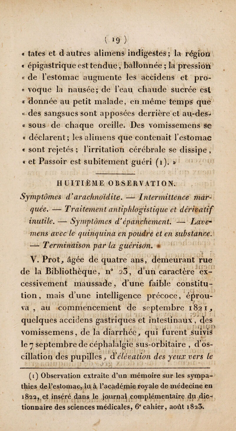 ( *9 ) « tates et d autres alimens indigestes ; la région « épigastrique est tendue, ballonnée ; la pression « de l’estomac augmente les accidens et pro- « voque la nausée; de l’eau chaude sucrée est a donnée au petit malade, en même temps que « des sangsues sont apposées derrière et au-des- « sous de chaque oreille. Des vomissemens se « déclarent; les alimens que contenait l’estomac « sont rejetés ; l’irritation cérébrale se dissipe , « et Passoir est subitement guéri (1). » HUITIÈME OBSERVATION. Symptômes d’arachnoïdite. — Intermittence mar¬ quée. — Traitement antiphlogistique et dérivatif inutile. — Symptômes d’épanchement. — Lave- mens avec le quinquina en poudre et en substance. — Terminaison par la guérison. * .. . j\ - V. Prot., âgée de quatre ans, demeurant rue de la Bibliothèque, n° a3, d’un caractère ex¬ cessivement maussade, d’une faible constitu¬ tion , mais d’une intelligence précoce, éprou- ' $ ' -, va , au commencement de septembre 182 i quelques accidens gastriques et intestinaux, des vomissemens, de la diarrhée,, qui furent suivis le 7 septembre de céphalalgie sus-orbitaire , d’os¬ cillation des pupilles à’élévation des yeux vers le , / .. .i : : : :_ -- J : ^ / , - -_■_  ; ' (i) Observation extraite d’un mémoire sur les sympa¬ thies de l’estomac, lu à l’académie royale de médecine en ji 1822, et inséré dans le journal complémentaire du die- tionnaire des sciences médicales, 6e cahier, août 182$.