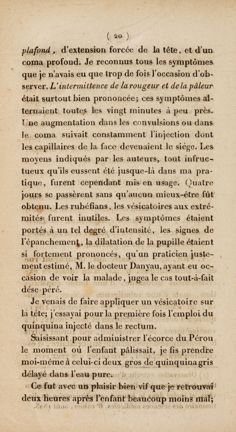 \ ( 20 ) plafond j d’extension forcée de la tête, et d’un coma profond. Je reconnus tous les symptômes que je n’avais eu que trop de fois l’occasion d’ob¬ server, L’intermittence de la rougeur et delà pâleur était surtout bien prononcée; ces symptômes al¬ ternaient toutes les vingt minutes à peu près. Une augmentation dans les convulsions ou dans le coma suivait constamment l’injection dont les capillaires de la face devenaient le siège. Les moyens indiqués par les auteurs, tout infruc¬ tueux qu’ils eussent été jusque-là dans ma pra¬ tique, furent cependant mis en usage. Quatre jours se passèrent sans qu’aucun mieux-être fût obtenu. Les rubéfians, les vésicatoires aux extré¬ mités' furent inutiles. Les symptômes étaient portés à un tel degré d’intensité, les signes de répanchemenj, la dilatation de la pupille étaient si fortement prononcés, qu’un praticien juste¬ ment estimé, M. le docteur Danyau, ayant eu oc¬ casion de voir la malade, jugea le cas tout-à-fait dése péré. Je venais de faire appliquer un vésicatoire sur la tète; j’essayai pour la première fois l’emploi du quinquina injecté dans le rectum. Saisissant pour administrer l’écorce du Pérou le moment où l’enfant pâlissait, je fis prendre moi-même à celui-ci deux gros de quinquinagris délayé dans l’eau pure. Ce fut avec un plaisir bien vif que je retrouvai deux heures après l’enfant beaucoup moins mal; >