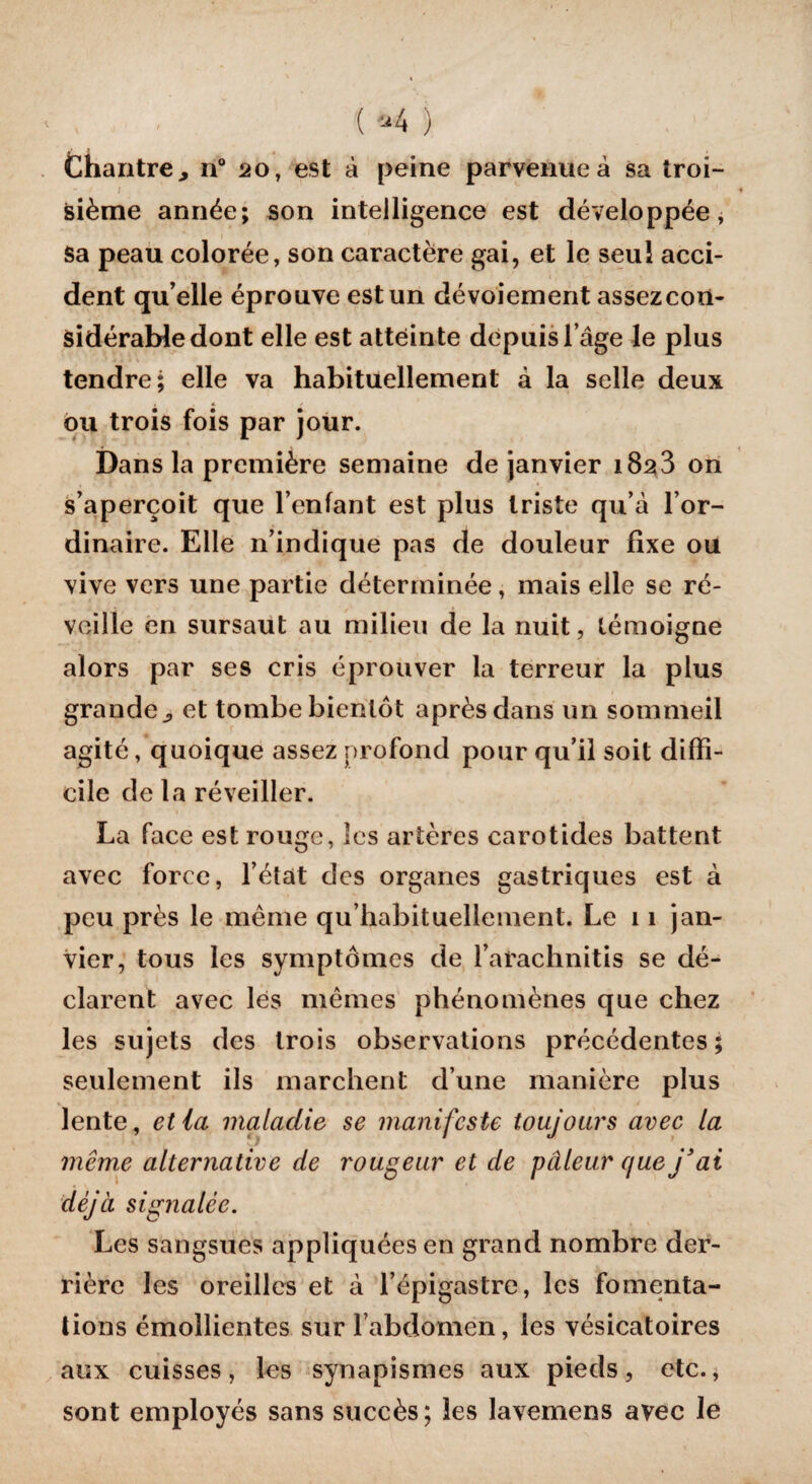 ( *4 ) Chantre, n° 20, est à peine parvenue à sa troi¬ sième année; son intelligence est développée, Sa peau colorée, son caractère gai, et le seul acci¬ dent qu’elle éprouve est un dévoiement assezcoii- sidérabledont elle est atteinte depuis l’âge le plus tendre; elle va habituellement à la selle deux ou trois fois par jour. Dans la première semaine de janvier 18^3 on s’aperçoit que l’enfant est plus triste qu’à l’or¬ dinaire. Elle n’indique pas de douleur fixe ou vive vers une partie déterminée, mais elle se ré¬ veille en sursaut au milieu de la nuit, témoigne alors par ses cris éprouver la terreur la plus grande, et tombe bientôt après dans un sommeil agité, quoique assez profond pour qu’il soit diffi¬ cile de la réveiller. La face est rouge, les artères carotides battent avec force, l’état des organes gastriques est à peu près le même qu’habituellement. Le 11 jan¬ vier, tous les symptômes de l’arachnitis se dé¬ clarent avec les mêmes phénomènes que chez les sujets des trois observations précédentes; seulement ils marchent d’une manière plus lente, et la maladie se manifeste toujours avec la même alternative de rougeur et de pâleur que j'ai déjà signalée. Les sangsues appliquées en grand nombre der¬ rière les oreilles et à l’épigastre, les fomenta¬ tions émollientes sur l’abdomen, les vésicatoires aux cuisses, les synapismes aux pieds, etc., sont employés sans succès; les lavemens avec le