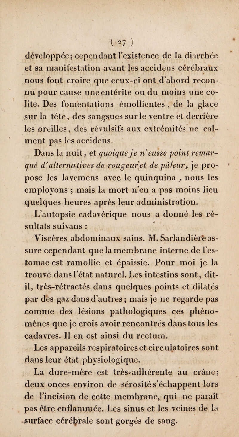 ( 27 ) développée ; cependant l’existence de la diarrhée et sa manifestation avant les accidens cérébraux nous font croire que ceux-ci ont d’abord recon¬ nu pour cause une entérite ou du moins une co¬ lite. Des fomentations émollientes , de la glace sur la tête, des sangsues sur le ventre et derrière les oreilles, des révulsifs aux extrémités ne cal¬ ment pas les accidens. Dans la nuit, et quoique je n eusse point remar¬ qué d’alternatives de rougeur et de pâleur, je pro¬ pose les lavemens avec le quinquina ,, nous les employons ; mais la mort n’en a pas moins lieu quelques heures après leur administration. L’autopsie cadavérique nous a donné les ré¬ sultats suivans : Viscères abdominaux sains. M. Sarîandièrè as¬ sure cependant que la membrane interne de l’es¬ tomac est ramollie et épaissie. Pour moi je la trouve dans l’état naturel. Les intestins sont, dit- il, très-rétractés dans quelques points et dilatés par des gaz dans d’autres ; mais je ne regarde pas comme des lésions pathologiques ces phéno¬ mènes que je crois avoir rencontrés dans tous les cadavres. Il en est ainsi du rectum. Les appareils respiratoires et circulatoires sont dans leur état physiologique. La dure-mère est très-adhérente au crâne; deux onces environ de sérosité s’échappent lors de l’incision de cette membrane, qui ne paraît pas être enflammée. Les sinus et les veines de la surface cérébrale sont gorgés de sang.