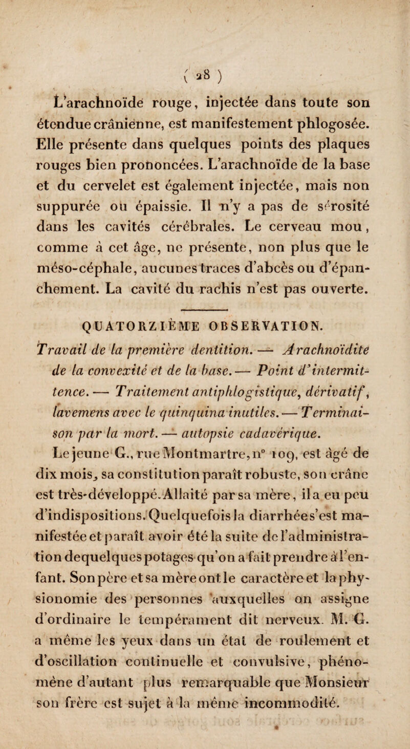 ( »* ) •V ' V. - » L’arachnoïde rouge, injectée dans toute son étendue crânienne, est manifestement phlogosée. Elle présente dans quelques points des plaques rouges bien prononcées. L’arachnoïde de la base et du cervelet est également injectée, mais non suppurée ou épaissie. Il n’y a pas de sérosité dans les cavités cérébrales. Le cerveau mou, comme à cet âge, ne présente, non plus que le méso-céphale, aucunes traces d’abcès ou d’épan¬ chement. La cavité du rachis n’est pas ouverte. QUATORZIÈME OBSERVATION. Travail de la première dentition. — Arachnoïdite de la convexité et de la base.— Point d'intermit¬ tence.— Traitement antiphlogistique, dérivatif, + • lavemens avec le quinquina inutiles. •— Terminai¬ son par la mort. — autopsie cadavérique. Lejeune G., rue Montmartre, n° 109, est âgé de dix moisj sa constitution paraît robuste, son crâne est très'développé. Allaité par sa mère, il a eu peu d’indispositions. Quelquefois la diarrhées’est ma¬ nifestée et paraît avoir été la suite de l’administra¬ tion dequelques potages qu’on a fait prendre à l’en¬ fant. Son père et sa mère ont le caractère et la phy¬ sionomie des personnes auxquelles on assigne d’ordinaire le tempérament dit nerveux. M. G. a même les yeux dans un état de roulement et d’oscillation continuelle et convulsive, phéno¬ mène d’autant plus remarquable que Monsieur son frère est sujet à la même incommodité.