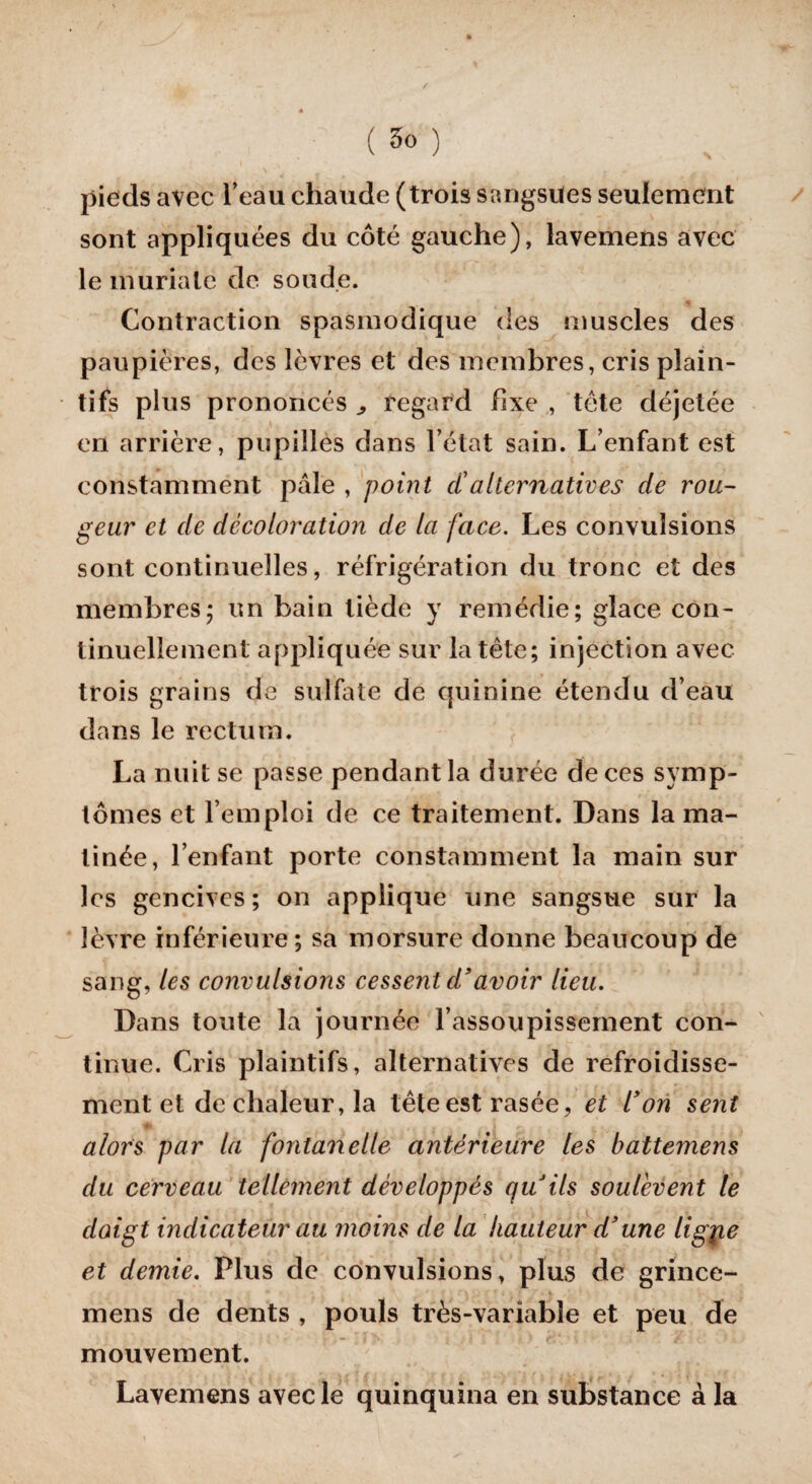 pieds avec l’eau chaude (trois sangsues seulement sont appliquées du côté gauche), lavemens avec le muriale de soude. Contraction spasmodique des muscles des paupières, des lèvres et des membres, cris plain¬ tifs plus prononcés ^ regard fixe , tète déjetée en arrière, pupilles dans l’état sain. L’enfant est constamment pâle , point ci'alternatives de rou¬ geur et de décoloration de la face. Les convulsions sont continuelles, réfrigération du tronc et des membres; un bain tiède y remédie; glace con¬ tinuellement appliquée sur la tête; injection avec trois grains de sulfate de quinine étendu d’eau dans le rectum. La nuit se passe pendant la durée de ces symp¬ tômes et l’emploi de ce traitement. Dans la ma¬ tinée, l’enfant porte constamment la main sur les gencives ; on applique une sangsue sur la lèvre inférieure; sa morsure donne beaucoup de sang, les convulsions cessent d’avoir lieu. Dans toute la journée l’assoupissement con¬ tinue. Cris plaintifs, alternatives de refroidisse¬ ment et de chaleur, la tête est rasée, et Von sent || - . » * alors par la fontanelle antérieure les battemens du cerveau tellement développés qu ils soulèvent le doigt indicateur au moins de la hauteur d3une ligote et demie. Plus de convulsions, plus de grince- mens de dents , pouls très-variable et peu de mouvement. Lavemens avec le quinquina en substance à la