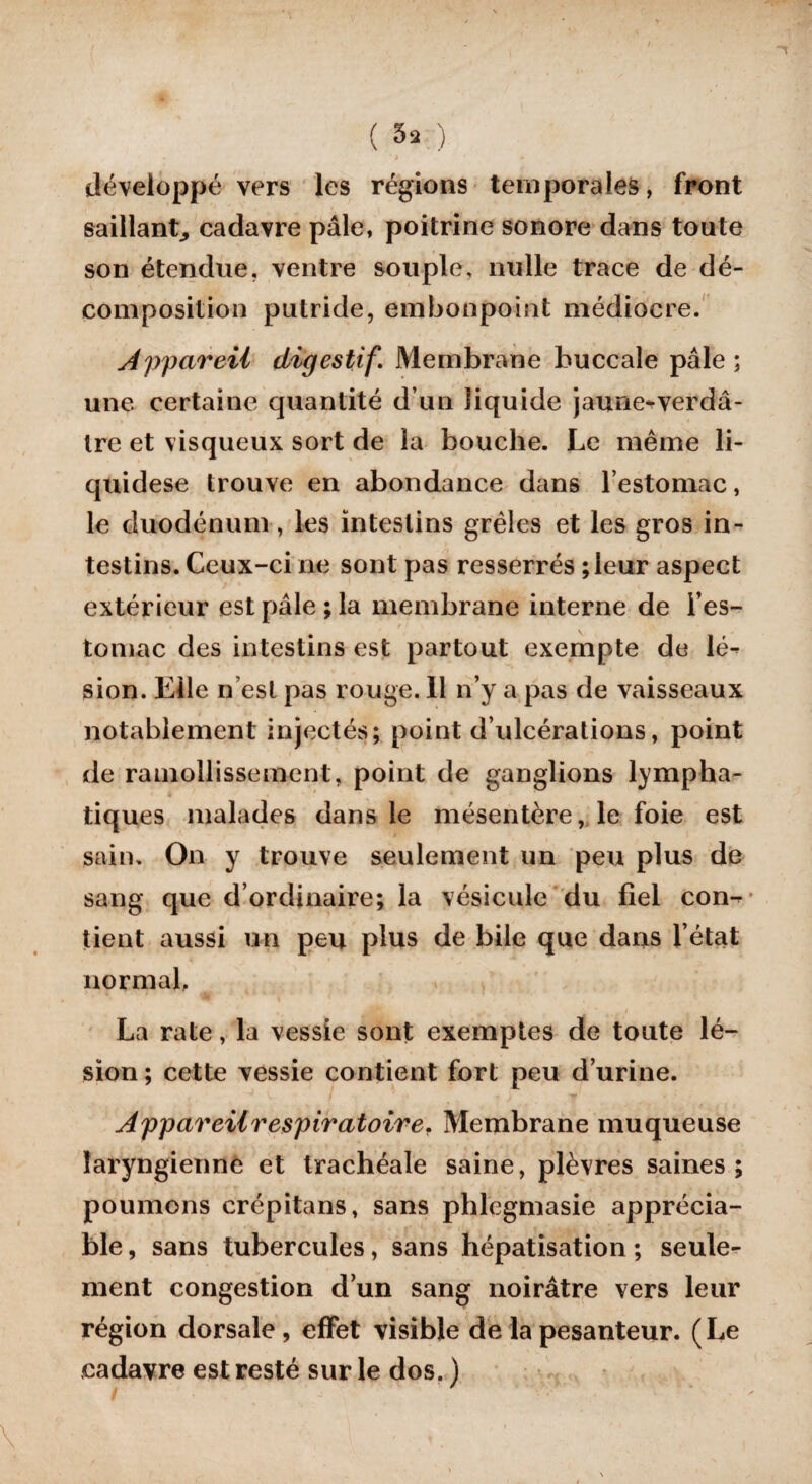 développé vers les régions temporales, front saillant^ cadavre pâle, poitrine sonore dans toute son étendue, ventre souple, nulle trace de dé¬ composition putride, embonpoint médiocre. Appareil digestif\ Membrane buccale pâle ; une certaine quantité d’un liquide jaune-verdâ¬ tre et visqueux sort de la bouche. Le même li- quidese trouve en abondance dans l’estomac, le duodénum, les intestins grêles et les gros in¬ testins. Ceux-ci ne sont pas resserrés ; leur aspect extérieur est pâle ; la membrane interne de l’es¬ tomac des intestins est partout exempte de lé¬ sion. Elle n’est pas rouge. 11 n’y a pas de vaisseaux notablement injectés; point d’ulcérations, point de ramollissement, point de ganglions lympha¬ tiques malades dans le mésentère, le foie est sain. On y trouve seulement un peu plus de sang que d’ordinaire; la vésicule du fiel con¬ tient aussi un peu plus de bile que dans l’état normal, La rate, la vessie sont exemptes de toute lé¬ sion ; cette vessie contient fort peu d’urine. Appareil respiratoire. Membrane muqueuse laryngienne et trachéale saine, plèvres saines; poumons crépitans, sans phlegmasie apprécia¬ ble , sans tubercules, sans hépatisation ; seule¬ ment congestion d’un sang noirâtre vers leur région dorsale, effet visible de la pesanteur. (Le cadavre est resté sur le dos. )