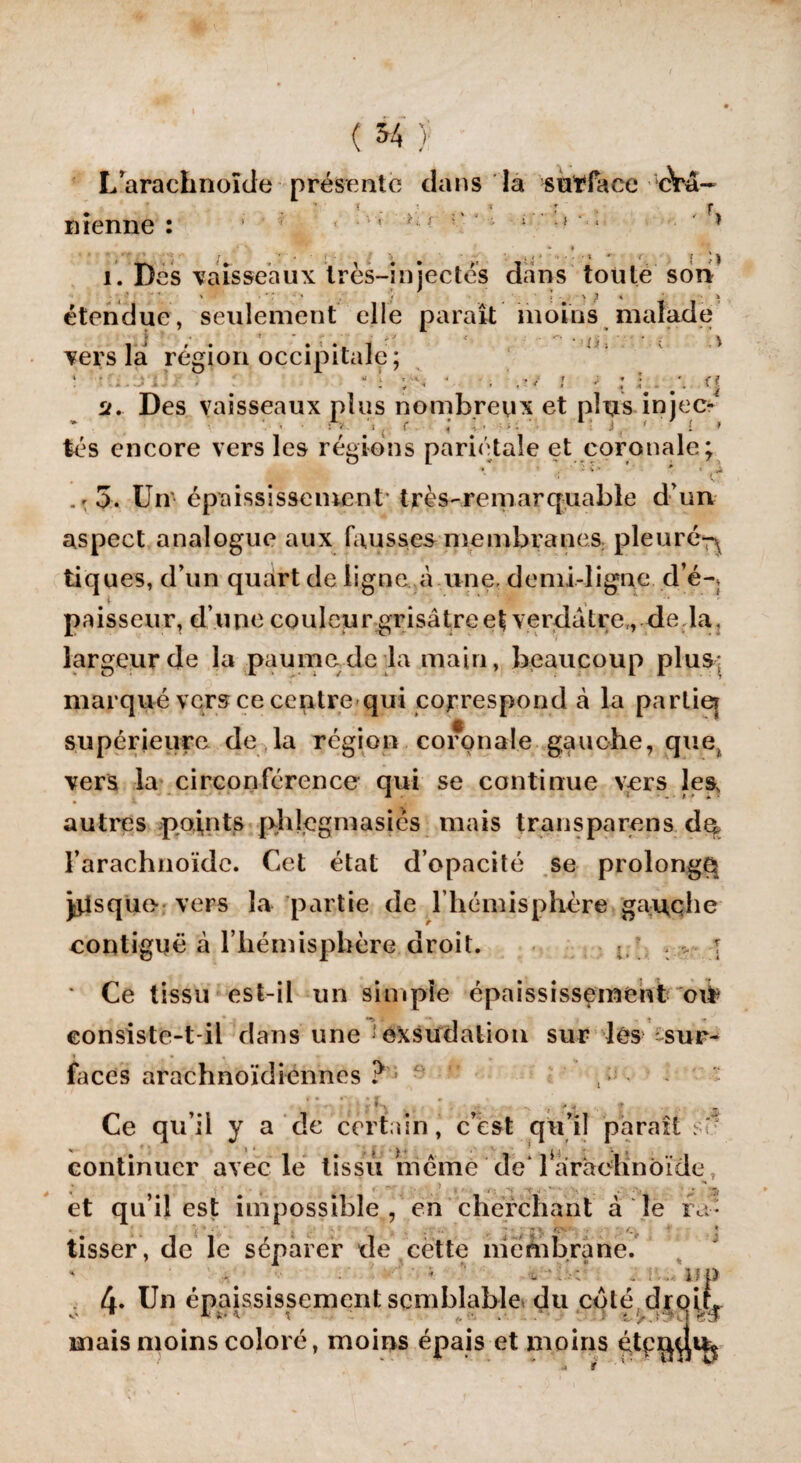 (54) - L’arachnoïde présente dans la s ut face cYâ- ( • % * : f nienne : 1 ' ; ; ‘ ■ 1 9 ' * i t\ - J . *> f { Jj i. Des vaisseaux très-injectés dans toute son ' ' V I > ; * i étendue, seulement elle parait moins malade i j ». . ■■ •. i * i > : i i vers la région occipitale; ‘ ■ .. - . ' ! - ! p; • . ’ ,t/ i ■ : •. #\ a u. Des vaisseaux plus nombreux et plus injec- : ; ( f * ; ■ 1 j , ' I » tés encore vers les régions pariétale et coronale; .f St ’ ’ • ’ c . * 5. Un épaississement très-remarquable d un aspect analogue aux fausses membranes pleuré^ tiques, d’un quart de ligne à une. demi-ligne d’é-* paisseur, d’une couleur grisâtre et verdâtre,, de la, largeur de la paume de la main, beaucoup plus; marqué vers ce centre qui correspond cà la partie* supérieure de la région coronale gauche, que, vers la circonférence qui se continue vers les, autres points pldegmasics mais transparens dq l’arachnoïde. Cet état d’opacité se prolongé pisque- vers la partie de l’hémisphère gauqhe contiguë à l’hémisphère droit. \ * Ce tissu est-il un simple épaississement oit consiste-t-il dans une exsudation sur les sur¬ faces arachnoïdiennes  Ce qu’il y a de certain, c’est qu’il paraît sT- continuer avec le tissu même de' 1 arachnoïde t ; , t .1 -, . . v \7; et qu’il est impossible , en cherchant à le ra- f. * tisser, de le séparer de cette membrane. ■ ^ # 1 <. -:>é , i.up 4. Un épaississement semblable du coté drqiq mais moins coloré, moins épais et moins étpi^ji^