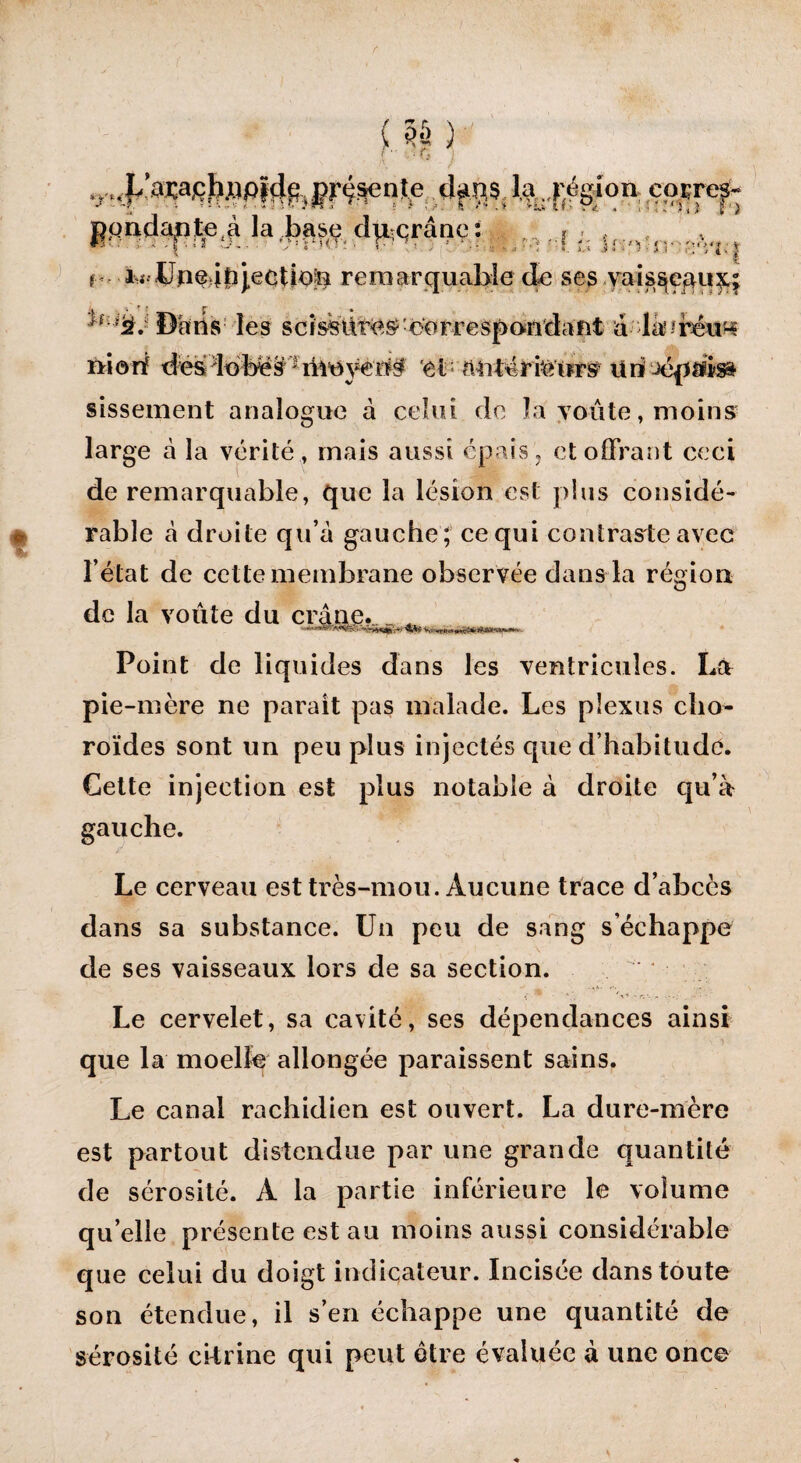 , J/awfiJijripïdg, présente I4 J'égion cornç- pondante^ la base dmcrâne: r = *’■■■■ ■ r : 2 -*-■ “rUT:, r -s : •• 'J ' ; .5i:>V. ; V r i^ lJne ifîj.ecUoe remarquable de ses yais^çqiif; ^fU‘àJ Daris les scissures? oorrespondaiit à-dàuréu^ frionf dësdobës^nreÿeo$ et antérieurs* Un Jépiusa sissement analogue à celui de la voûte, moins large à la vérité, mais aussi épais, et offrant ceci de remarquable, que la lésion est plus considé¬ rable à droite qu’à gauche ; ce qui contraste avec l’état de cette membrane observée dans la région de la voûte du crâne. _ ^ Point de liquides dans les ventricules. Là pie-mère ne paraît pas malade. Les plexus cho¬ roïdes sont un peu plus injectés que d’habitude. Cette injection est plus notable à droite qu’à gauche. Le cerveau est très-mou. Aucune trace d’abcès dans sa substance. Un peu de sang s’échappe de ses vaisseaux lors de sa section. Le cervelet, sa cavité, ses dépendances ainsi que la moelle allongée paraissent sains. Le canal rachidien est ouvert. La dure-mère est partout distendue par une grande quantité de sérosité. À la partie inférieure le volume qu’elle présente est au moins aussi considérable que celui du doigt indicateur. Incisée dans toute son étendue, il s’en échappe une quantité de sérosité eitrine qui peut être évaluée à une once