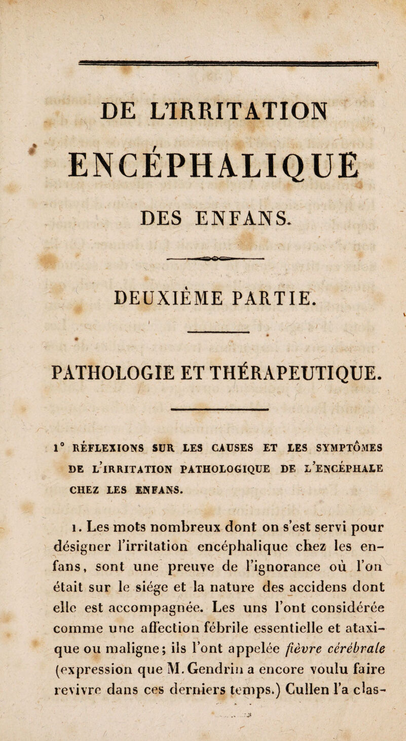 3 DE L’IRRITATION DES ENFANS ■---pœ- « ^ _v '• > • k- -r« . DEUXIÈME PARTIE. PATHOLOGIE ET THÉRAPEUTIQUE. 1° RÉFLEXIONS SUR LES CAUSES ET LES SYMPTOMES DE L IRRITATION PATHOLOGIQUE DE L’ENCEPHALE CHEZ LES INFANS. i. Les mots nombreux dont on s’est servi pour désigner l’irritation encéphalique chez les en- fans, sont une preuve de l’ignorance où l’on était sur le siège et la nature des accidens dont elle est accompagnée. Les uns l’ont considérée comme une affection fébrile essentielle et ataxi¬ que ou maligne; ils l’ont appelée fièvre cérébrale (expression que M.Gendrin a encore voulu faire revivre dans ces derniers temps,) Cullen l’a clas-