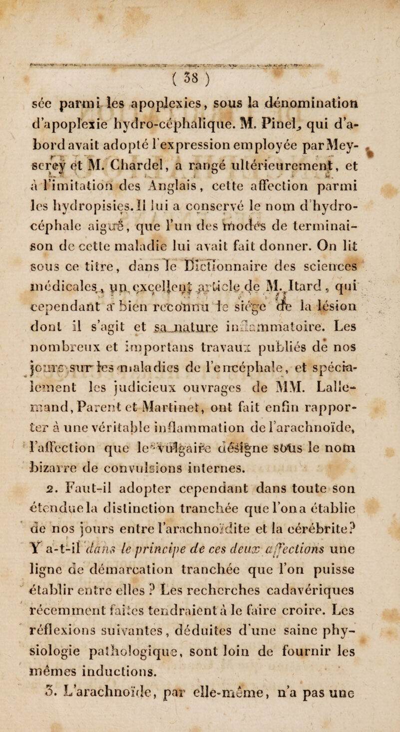 sée parmi les apoplexies, sous la dénomination d’apoplexie hydro-céphalique. M. Pinel, qui d’a¬ bord avait adopté l'expression employée parMey- - 'T ~s ? sereÿ et M. Chardeî, a rangé ultérieurement, et V-— * - ‘ .. 4 • v. . i ^ ' > • 5* . a limitation des Anglais, cette affection parmi les hydropisies.il lui a conservé le nom d hydro¬ céphale aigirê, que l’un des modes de terminai¬ son de cette maladie lui avait fait donner. On lit sous ce titre, dans le Dictionnaire des sciences médicales , yn,excellent va.rUcle.de M.Itard, qui ' ‘ f • i» - 1 i V / i cependant a* bien recotmü te siège dre la lésion dont il s’agit et sa„nature inflammatoire. Les nombreux et importans travaux publiés de nos joarc sut les aualadies de l’encéphale, et spécia¬ lement les judicieux ouvrages de MM. Lalle¬ mand, Parent et Martinet, ont fait enfin rappor¬ ter à une véritable inflammation de l’arachnoïde, l’affection que levvutgai£e décrie stytis le nom bizarre de convulsions internes. 2. Faut-il adopter cependant dans toute son étendue la distinction tranchée que l oua établie de nos jours entre l’arachnoïdite et la eérébrite? Y a-t-il dans le principe de ces deux affections une ligne de démarcation tranchée que l’on puisse établir entre elles ? Les recherches cadavériques récemment faites tendraient à le faire croire. Les réflexions suivantes, déduites dune saine phy¬ siologie pathologique, sont loin de fournir les mêmes inductions. 5. L’arachnoïde, par elle-même, n’a pas une