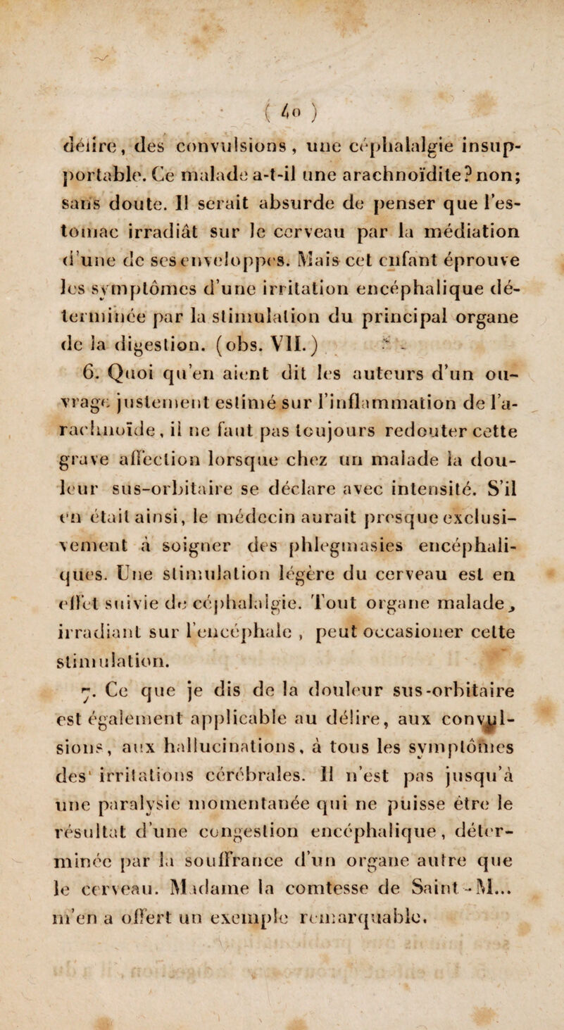 ( ) délire, des convulsions, une céphalalgie insup¬ portable. Ce malade a-t-il une arachnoïdile? non; sans doute. Il serait absurde de penser que l'es¬ tomac irradiât sur le cerveau par la médiation d’une de scs enveloppes. Mais cet enfant éprouve les symptômes d’une irritation encéphalique dé¬ terminée par la stimulation du principal organe de la digestion, (obs. VIL) v - 6. Quoi qu’en aient dit les auteurs d’un ou¬ vrage justement estimé sur l’inflammation de l'a¬ rachnoïde, il ne faut pas toujours redouter cette grave affection lorsque chez un malade ia dou¬ leur sus-orbitaire se déclare avec intensité. S’il en étail ainsi, le médecin aurait presque exclusi¬ vement à soigner des phlegmasies encéphali¬ ques. Une stimulation légère du cerveau est en effet suivie de céphalalgie. Tout organe malade^ irradiant sur 1’encéphaie , peut occasioner celte stimulation. ■j. Ce que je dis de la douleur sus-orbitaire est également applicable au délire, aux convul¬ sions, aux hallucinations, à tous les symptômes des' irritations cérébrales. 11 n’est pas jusqu’à une paralysie momentanée qui ne puisse être le résultat d’une congestion encéphalique, déter¬ minée par la souffrance d’un organe autre que le cerveau. Madame la comtesse de Saint-M... m’en a offert un exemple remarquable.