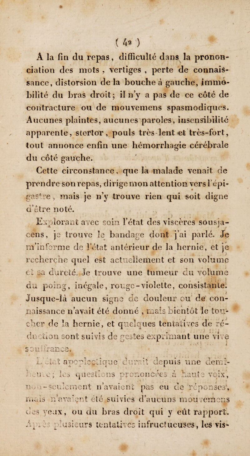 , (fta ) Â la fin du repas, difficulté dans la pronon¬ ciation des mots . vertiges , perte de connais¬ sance, distorsion de la bouche à gauche, immo¬ bilité du bras droit; il n’y a pas de ce côté de contracture ou de mouvemens spasmodiques. Aucunes plaintes, aucunes paroles, insensibilité apparente, stertor, pouls très lent et très-fort, tout annonce enfin une hémorrhagie cérébrale du côté gauche. Cette circonstance, que la malade venait de prendre son repas, dirige mon attention vers l’épi¬ gastre , mais je n’y trouve rien qui soit digne d’âtre noté. Explorant avec soin l’état des viscères sousja- cens, jo trouve le bandage dont j’ai parlé. Je m’informe de l'état antérieur de la hernie, et je 9 g, ; J recherche quel est actuellement et son volume i ci 5a dureté. Je trouve une tumeur du volume du poing, inégale, rouge-violette, consistante. Jusque-là aucun signe de douleur eu de con¬ naissance n’avait été donné , mais bientôt le tou¬ cher de la hernie, et quelques tentatives de ré¬ duction sont suivis de gestes exprimant une vive .... .j .- ..,0 i soivürance. L'ôîeî apoplectique durcit depuis une derrd- ' cuve ; les questions prononcées à haute voix', , x , i - .-seulement n’avaient pas eu de réponses4, mais rdava’pnt été suivies d’aucuns mouvemens des yeux, ou du bras droit qui y eût rapport, év _m plusieurs tentatives infructueuses, les vis*-