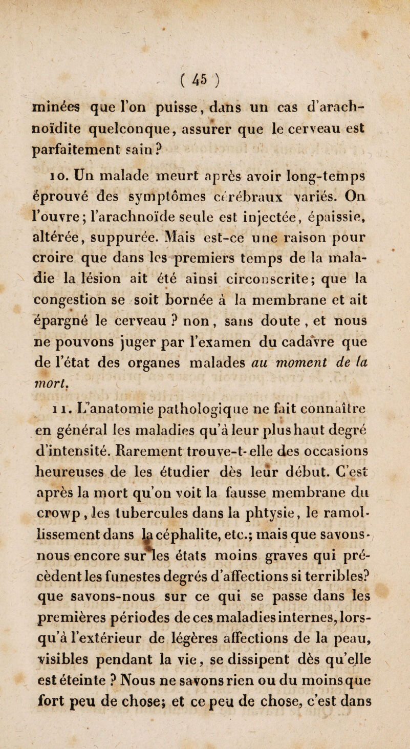 minées que l’on puisse, dans un cas d’arach- noïdite quelconque, assurer que le cerveau est parfaitement sain? 10. Un malade meurt après avoir long-temps éprouvé des symptômes cérébraux variés. On l’ouvre; l’arachnoïde seule est injectée, épaissie, altérée, suppurée. Mais est-ce une raison pour croire que dans les premiers temps de la mala¬ die la lésion ait été ainsi circonscrite; que la congestion se soit bornée à la membrane et ait * épargné le cerveau ? non, sans doute , et nous ne pouvons juger par l’examen du cadaVre que de l’état des organes malades au moment de ta mort. 11. L’anatomie pathologique ne fait connaître en général les maladies qu’à leur plus haut degré d’intensité. Rarement trouve-t-elle des occasions heureuses de les étudier dès leur début. C’est après la mort qu’on voit la fausse membrane du crowp , les tubercules dans la phtysie, le ramol¬ lissement dans lji céphalite, etc.; mais que savons- nous encore suries états moins graves qui pré¬ cèdent les funestes degrés d’affections si terribles? que savons-nous sur ce qui se passe dans les premières périodes de ces maladies internes, lors¬ qu’à l’extérieur de légères affections de la peau, visibles pendant la vie, se dissipent dès qu’elle est éteinte ? Nous ne savons rien ou du moins que fort peu de chose; et ce peu de chose, c’est dans