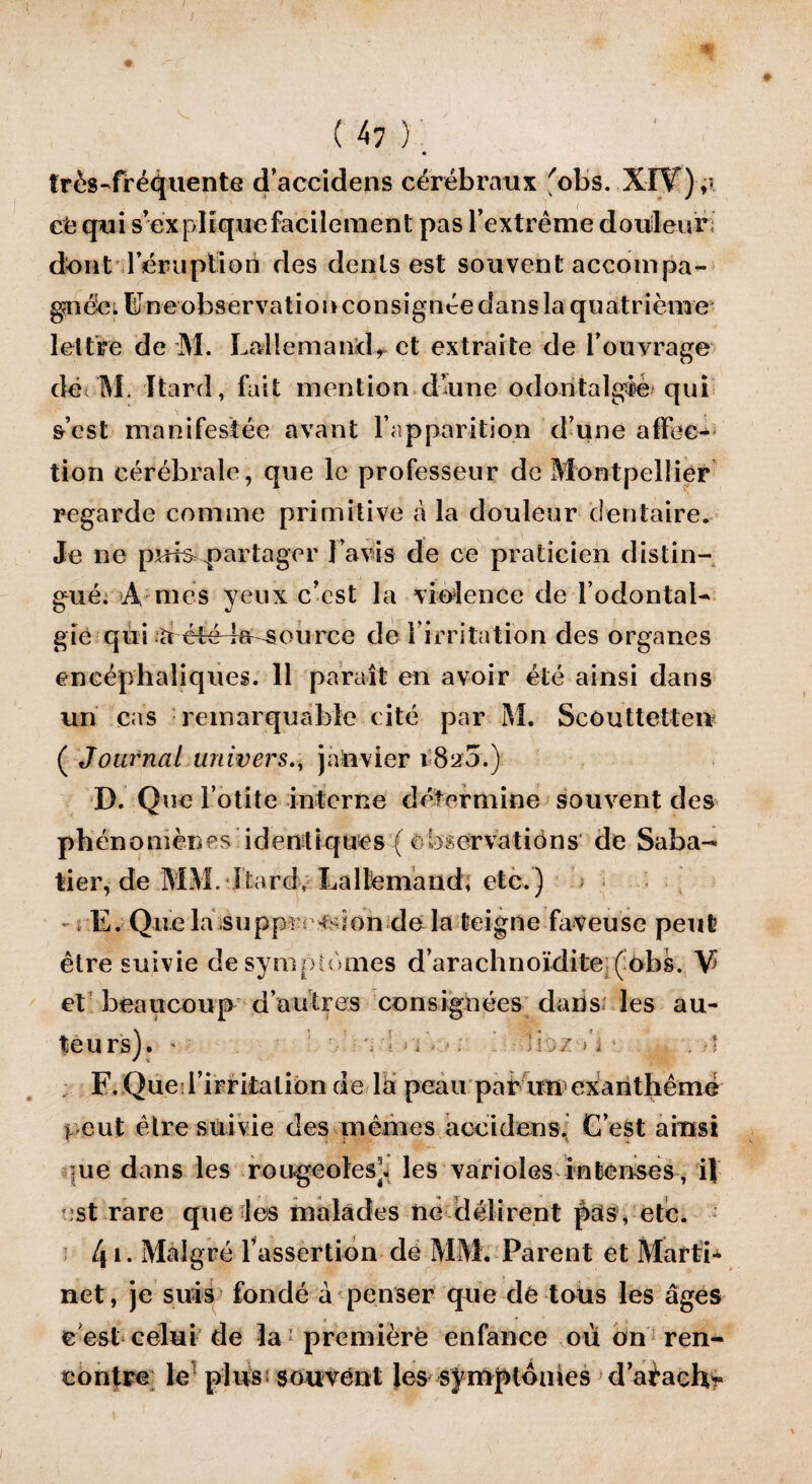 / ( 47 ) : très-fréquente d’accidens cérébraux fobs. XIY);i ce qui s explique facilement pas l’extrême douleur dont demi piton des dents est souvent accompa¬ gnée^ BJneobservation consignée dans la quatrième- lettre de M. Lallemand^ et extraite de l’ouvrage dé M. Itard, fait mention d’une oclontalgié qui s’est manifestée avant l’apparition d’une affec¬ tion cérébrale, que le professeur de Montpellier regarde comme primitive à la douleur dentaire. Je ne puis partager l’avis de ce praticien distin¬ gué. A mes yeux c’est la violence de l’odontal- gie qil i ‘ti été le source de l’irritation des organes encéphaliques. 11 paraît en avoir été ainsi dans un cas remarquable cité par M. Scouttetten ( Journal univers., janvier i82'3.) D. Que l’otite interne détermine souvent des phénomènes identiques {observations de Saba¬ tier, de MM. Itard. La llêmand; etc.) - rE. Que la suppression de la teigne faveuse peut être suivie de symptômes d’arachnoïdite (obs. V et beaucoup d autres consignées dans les au¬ teurs). - ■ ^-i. i'i’..- ; - liü.z >'i ■ . ■) F. Queil’irritation de là peau par un exanthêmé |ue dans les rougeoles], les varioles in te uses, ï\ est rare que les malades ne délirent pats, etc. ; 41* Malgré l’assertion de MM. Parent et Marti* net, je suis fondé à penser que de tous les âges e est celui de la première enfance où on ren¬ contre le plus souvent Jes symptômes d’aèaeh*