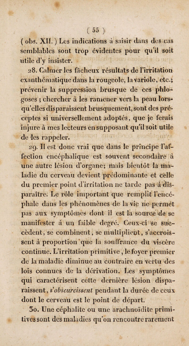 { obs. XIL ) Les indications à saisir dans des cas semblables sont trop évidentes pour qu’il soit utile d’y insister. 28. Calmer les fâcheux résultats de l’irritation exanthématique dans la rougeole, la variole, etc.; prévenir la suppression brusque de ces phlo- goses ; chercher à les ramener vers la peau lors¬ qu’elles disparaissent brusquement, sont des pré¬ ceptes si universellement adoptés, que je ferais in jure â mes lecteurs en supposant qu’il soit utile de les rappeler, 2g. Il est donc vrai que dans le principe l’af¬ fection encéphalique est souvent secondaire à une autre lésion d’organe; mais bientôt la ma¬ ladie du cerveau devient prédominante et celle du premier point d’irritation ne tarde pas à dis¬ paraître. Le rôle important que remplit l’encé¬ phale dans les phénomènes de la vie ne permet pas aux symptômes dont il est la source de se manifester à un faible degré. Ceux-ci se suc¬ cèdent, se combinent, se multiplient, s’accrois¬ sent à proportion que la souffrance du viscère continue. L’irritation primitive , le foyer premier de la maladie diminue au contraire en vertu des lois connues de la dérivation. Les symptômes qui caractérisent cette dernière lésion dispa¬ raissent, s obscurcissent pendant la durée de ceux dont le cerveau est le point de départ. 5o. Une céphalite ou une araclmoïdile primi¬ tives sont des maladies qu’on rencontre rarement