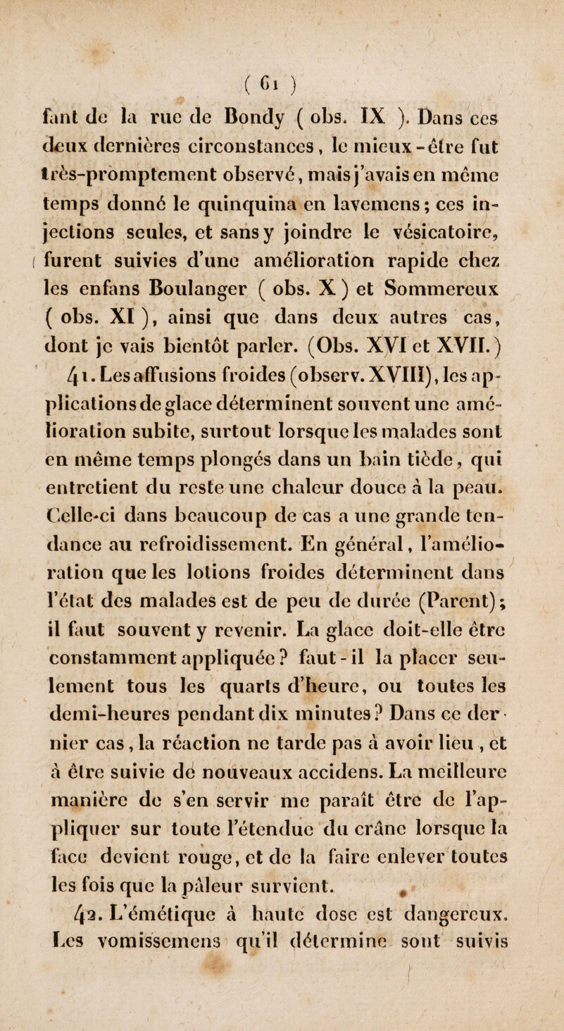 ;(<■*> ) fant de la rue de Bondy ( obs. IX ). Dans ces deux dernières circonstances, le mieux-être fut très-promptement observé, mais j’avais en même temps donné le quinquina en lavemens; ces in¬ jections seules, et sans y joindre le vésicatoire, furent suivies d’une amélioration rapide chez les enfans Boulanger ( obs. X ) et Sommereux ( obs. XI), ainsi que dans deux autres cas, dont je vais bientôt parler. (Obs. XVI et XVII.) 41. Les affusions froides (observ. XVIII), les ap¬ plications de glace déterminent souvent une amé¬ lioration subite, surtout lorsque les malades sont en même temps plongés dans un bain tiède, qui entretient du reste une chaleur douce à la peau. Celle-ci dans beaucoup de cas a une grande ten¬ dance au refroidissement. En général, l’amélio¬ ration que les lotions froides déterminent dans l’état des malades est de peu de durée (Parent); il faut souvent y revenir. La glace doit-elle être constamment appliquée ? faut-il la placer seu¬ lement tous les quarts d’heure, ou toutes les demi-heures pendant dix minutes? Dans ce der nier cas, la réaction ne tarde pas à avoir lieu , et à être suivie dé nouveaux accidens. La meilleure manière de s’en servir me paraît être de l’ap¬ pliquer sur toute l’étendue du crâne lorsque la face devient rouge, et de la faire enlever toutes les fois que la pâleur survient. 0 4^. L’émétique â haute dose est dangereux. Les vomissemens qu’il détermine sont suivis }■