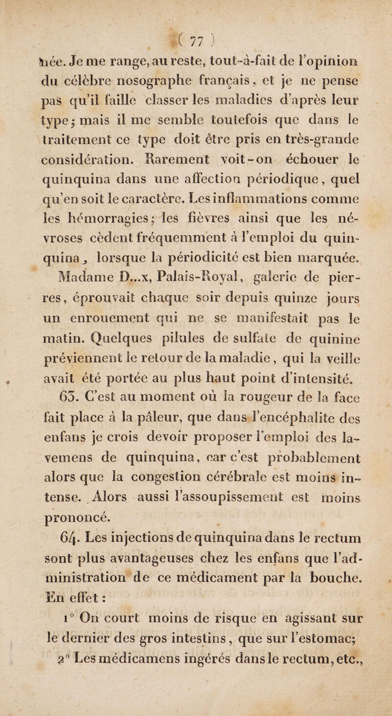 \iée. Je me range, au reste, tout-à-fait de l’opinion du célèbre nosographe français, et je ne pense pas qu’il faille classer les maladies d’après leur type ; mais lime semble toutefois que dans le traitement ce type doit être pris en très-grande considération. Rarement voit - on échouer le quinquina dans une affection périodique, quel qu’en soit le caractère. Les inflammations comme les hémorragies; les fièvres ainsi que les né¬ vroses cèdent fréquemment à l’emploi du quin¬ quina j lorsque la périodicité est bien marquée. Madame D...X, Palais-Royal, galerie de pier¬ res, éprouvait chaque soir depuis quinze jours un enrouement qui ne se manifestait pas le matin. Quelques pilules de sulfate de quinine préviennent le retour de la maladie, qui la veille avait été portée au plus haut point d’intensité. 63. C’est au moment où la rougeur de la face fait place à la pâleur, que dans l’encéphalite des enfans je crois devoir proposer remploi des la¬ veuse ns de quinquina, car c’est probablement alors que la congestion cérébrale est moins in¬ tense. Alors aussi l’assoupissement est moins, prononcé. 64- Les injections de quinquina dans le rectum sont plus avantageuses chez les enfans que l’ad¬ ministration de ce médicament par la bouche. En effet : i° On court moins de risque en agissant sur le dernier des gros intestins, que sur l’estomac; 2° Les médicamens ingérés dans le rectum, etc.,