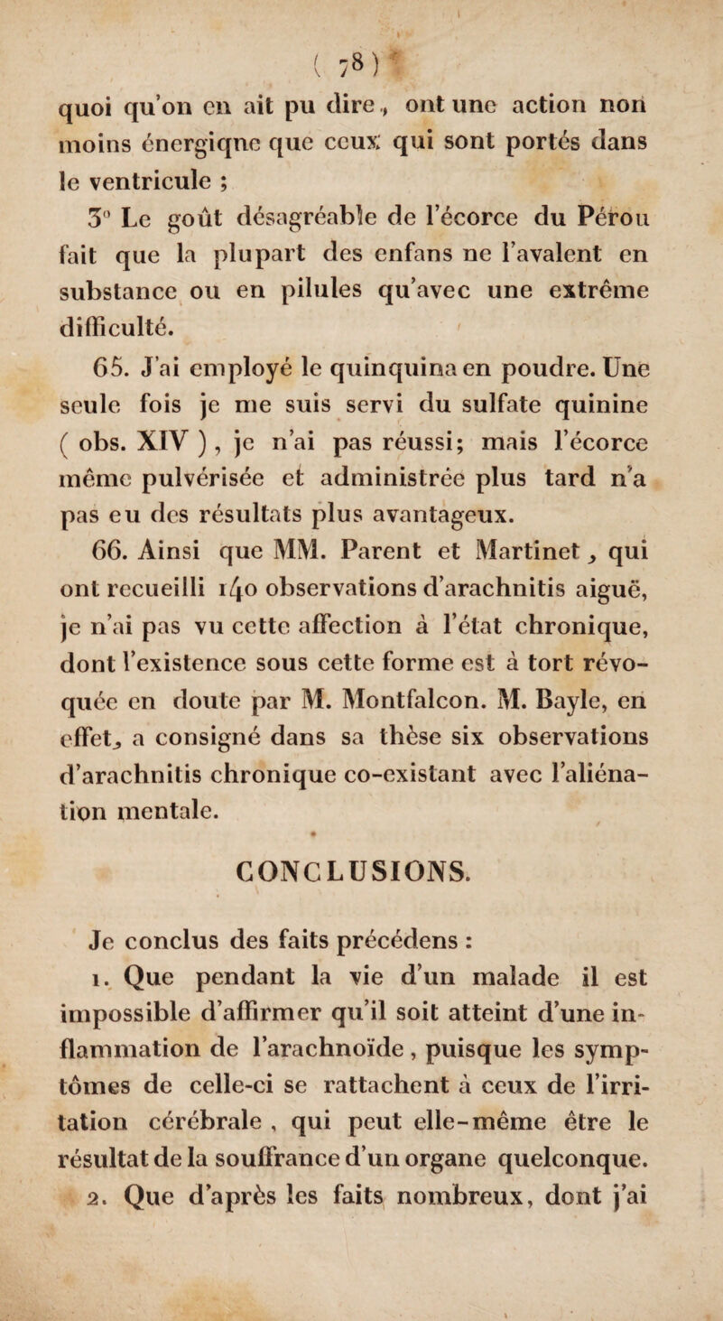 I 1/8) quoi qu’on en ait pu direont une action non moins énergique que ceux qui sont portés dans le ventricule ; 3° Le goût désagréable de l’écorce du Pérou fait que la plupart des enfans ne l’avalent en substance ou en pilules qu’avec une extrême difficulté. 65. J’ai employé le quinquina en poudre. Une seule fois je me suis servi du sulfate quinine ( obs. XIV ), je n’ai pas réussi; mais l’écorce même pulvérisée et administrée plus tard n'a pas eu des résultats plus avantageux. 66. Ainsi que MM. Parent et Martinet ^ qui ont recueilli i/|0 observations d’arachnitis aiguë, je n’ai pas vu cette affection à l’état chronique, dont l’existence sous cette forme est à tort révo¬ quée en doute par M. Montfalcon. M. Bayle, en effets a consigné dans sa thèse six observations d’arachnitis chronique co-existant avec l’aliéna¬ tion mentale. CONCLUSIONS. Je conclus des faits précédens : î. Que pendant la vie d’un malade il est impossible d’affirmer qu’il soit atteint d’une in¬ flammation de l’arachnoïde , puisque les symp¬ tômes de celle-ci se rattachent à ceux de l’irri¬ tation cérébrale , qui peut elle-même être le résultat de la souffrance d’un organe quelconque. 2. Que d’après les faits nombreux, dont j’ai