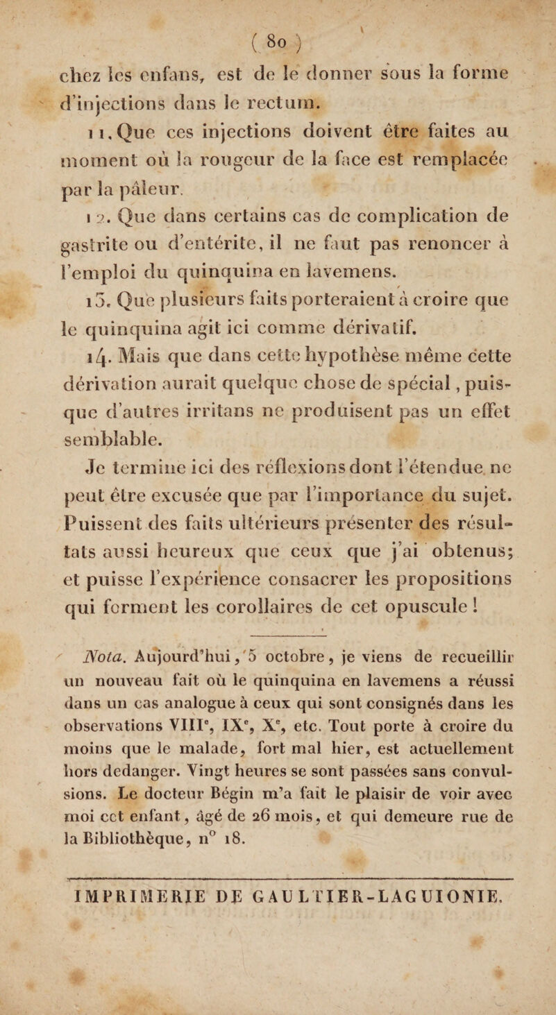 V ( 8o ) chez les enfa-ns, est de le donner sous la forme d’injections dans le rectum. il. Que ces injections doivent être faites au moment où la rougeur de la face est remplacée par la pâleur. i 2. Que dans certains cas de complication de gastrite ou d’entérite, il ne faut pas renoncer â l’emploi du quinquina en lavemens. U* / i5. Que plusieurs faits porteraient à croire que le quinquina agit ici comme dérivatif. i4- Mais que dans cette hypothèse même cette dérivation aurait quelque chose de spécial, puis¬ que d’autres irritans ne produisent pas un effet semblable. Je termine ici des réflexions dont l’étendue ne peut être excusée que par l’importance du sujet. Puissent des faits ultérieurs présenter des résul¬ tats aussi heureux que ceux que j’ai obtenus; et puisse l’expérience consacrer les propositions qui forment les corollaires de cet opuscule ! « Nota. Aujourd’hui,'5 octobre, je viens de recueillir un nouveau fait où le quinquina en lavemens a réussi dans un cas analogue à ceux qui sont consignés dans les observations VIIIe, IXe, Xe, etc. Tout porte à croire du moins que le malade, fort mal hier, est actuellement hors dedanger. Vingt heures se sont passées sans convul- sions. Le docteur Bégin m’a fait le plaisir de voir avec moi cct enfant, âgé de 26 mois, et qui demeure rue de la Bibliothèque, n° 18. IMPRIMERIE DE G AU LTIER-LAG UIONIE.