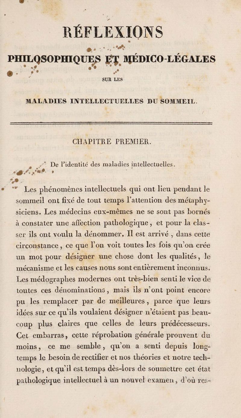RÉFLEXIONS 41 PHILQSOPHIQUES HJÉDICO LÉGALES * * *# » # '* •. y SUR LES MALADIES INTELLECTUELLES DU SOMMEIL. CHAPITRE PREMIER. De Pideiitité des maladies intellectuelles. •:0S* * V® *r Les phénomènes intellectuels qui ont lieu pendant le sommeil ont fixé de tout temps l'attention des métaphy¬ siciens. Les médecins eux-mêmes ne se sont pas bornés à constater une affection pathologique, et pour la clas¬ ser ils ont voulu la dénommer. Il est arrivé , dans cette circonstance, ce que l’on voit toutes les fois qu’on crée un mot pour désigner une chose dont les qualités, le mécanisme et les causes nous sont entièrement inconnus. Les médographes modernes ont très-bien senti le vice de toutes ces dénominations, mais ils n’ont point encore pu les remplacer par de meilleures, parce que leurs idées sur ce qu’ils voulaient désigner n’étaient pas beau¬ coup plus claires que celles de leurs prédécesseurs. Cet embarras, cette réprobation générale prouvent du moins, ce me semble, qu’on a senti depuis long¬ temps le besoin de rectifier et nos théories et notre tech¬ nologie, et qu’il est temps dès-lors de soumettre cet état pathologique intellectuel à un nouvel examen, d’où res-