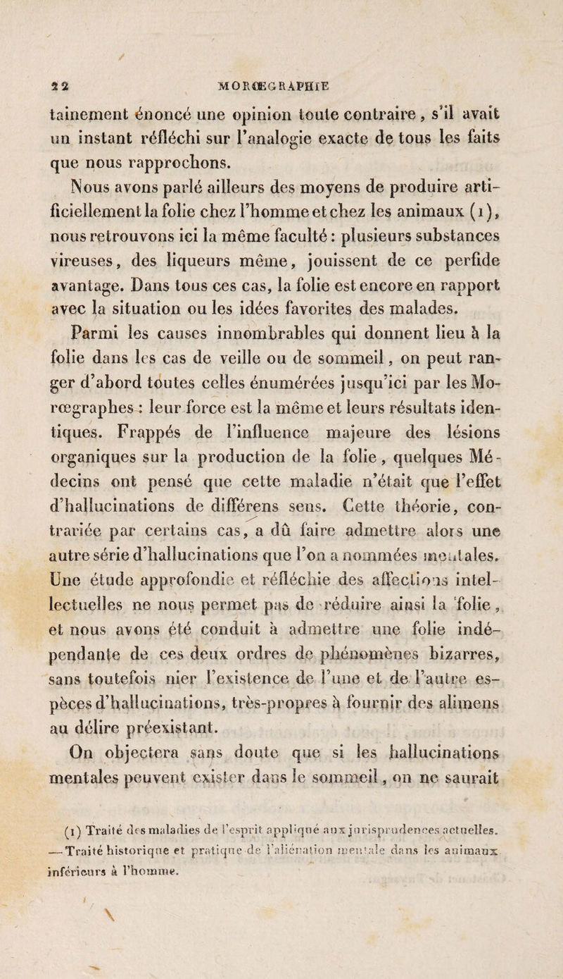 tainement énoncé une opinion toute contraire , s'il avait un instant réfléchi sur l’analogie exacte de tous les faits que nous rapprochons. Nous avons parlé ailleurs des moyens de produire arti¬ ficiellement la folie chez l’homme et chez les animaux ( 1 ), nous retrouvons ici la même faculté : plusieurs substances vireuses, des liqueurs même, jouissent de ce perfide avantage. Dans tous ces cas, la folie est encore en rapport avec la situation ou les idées favorites des malades. Parmi les causes innombrables qui donnent lieu à la folie dans les cas de veille ou de sommeil, on peut ran¬ ger d’abord toutes celles énumérées jusqu’ici par les Mo- rœgraphes : leur force est la même et leurs résultats iden¬ tiques. Frappés de l’influence majeure des lésions organiques sur la production de la folie, quelques Mé¬ decins ont pensé que cette maladie n’était que l’effet d’hallucinations de différens sens. Cette théorie, con¬ trariée par certains cas, a dû faire admettre alors une autre série d’hallucinations que l’on a nommées moniales. Une étude approfondie et réfléchie des affections intel¬ lectuelles ne nous permet pas de réduire ainsi la folie, et nous avons été conduit à admettre une folie indé¬ pendante de ces deux ordres de phénomènes bizarres, sans toutefois nier l’existence de F une et de l’autre es¬ pèces d’hallucinations, très-propres à fournir des alimens au délire préexistant. On objectera sans doute que si les hallucinations mentales peuvent exister dans le sommeil, on ne saurait (l) Traité des maladies de l’esprit appliqué aux jurisprudences actuelles, — Traité historique et pratique de l'aliénation mentale dans les animaux inférieurs à l’homme. / \