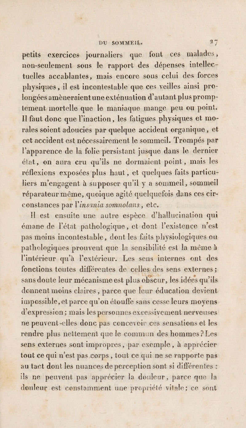 petits exercices journaliers que font ces malades * non-seulement sous le rapport des dépenses intellec¬ tuelles accablantes, mais encore sous celui des forces physiques, il est incontestable que ces veilles ainsi pro¬ longées amèneraient une exténuation d’autant plus promp¬ tement mortelle que te maniaque mange peu ou point, ïl faut donc que l’inaction, les fatigues physiques et mo¬ rales soient adoucies par quelque accident organique, et cet accident est nécessairement le sommeil. Trompés par l’apparence de la folie persistant jusque dans le dernier état, on aura cru qu’ils ne dormaient point, mais les réflexions exposées plus haut, et quelques faits particu¬ liers m’engagent à supposer qu’il y a sommeil, sommeil réparateur même, quoique agité quelquefois dans ces cir¬ constances par Yinsania somnoians, etc. Il est ensuite une autre espèce d’hallucination qui émane de l’état pathologique, et dont l’existence n’est pas moins incontestable, dont les faits physiologiques ou pathologiques prouvent que la sensibilité est la meme à l’intérieur qu’à l’extérieur. Les sens internes ont des fonctions toutes différentes de celles des sens externes ; sans doute leur mécanisme est plus obscur, les idées qu’ils donnent moins claires, parce que leur éducation devient impossible, et parce qu’on étouffe sans cesse leurs moyens d’expression; mais les personnes excessivement nerveuses ne peuvent-elles donc pas concevoir ces sensations et les rendre plus nettement que le commun des hommes?Les sens externes sont impropres, par exemple, à apprécier tout ce qui n’est pas corps , tout ce qui ne se rapporte pas au tact dont les nuances de perception sont si différentes : ils ne peuvent pas apprécier la douleur, parce que îa douleur est constamment une propriété vitale; ce sont