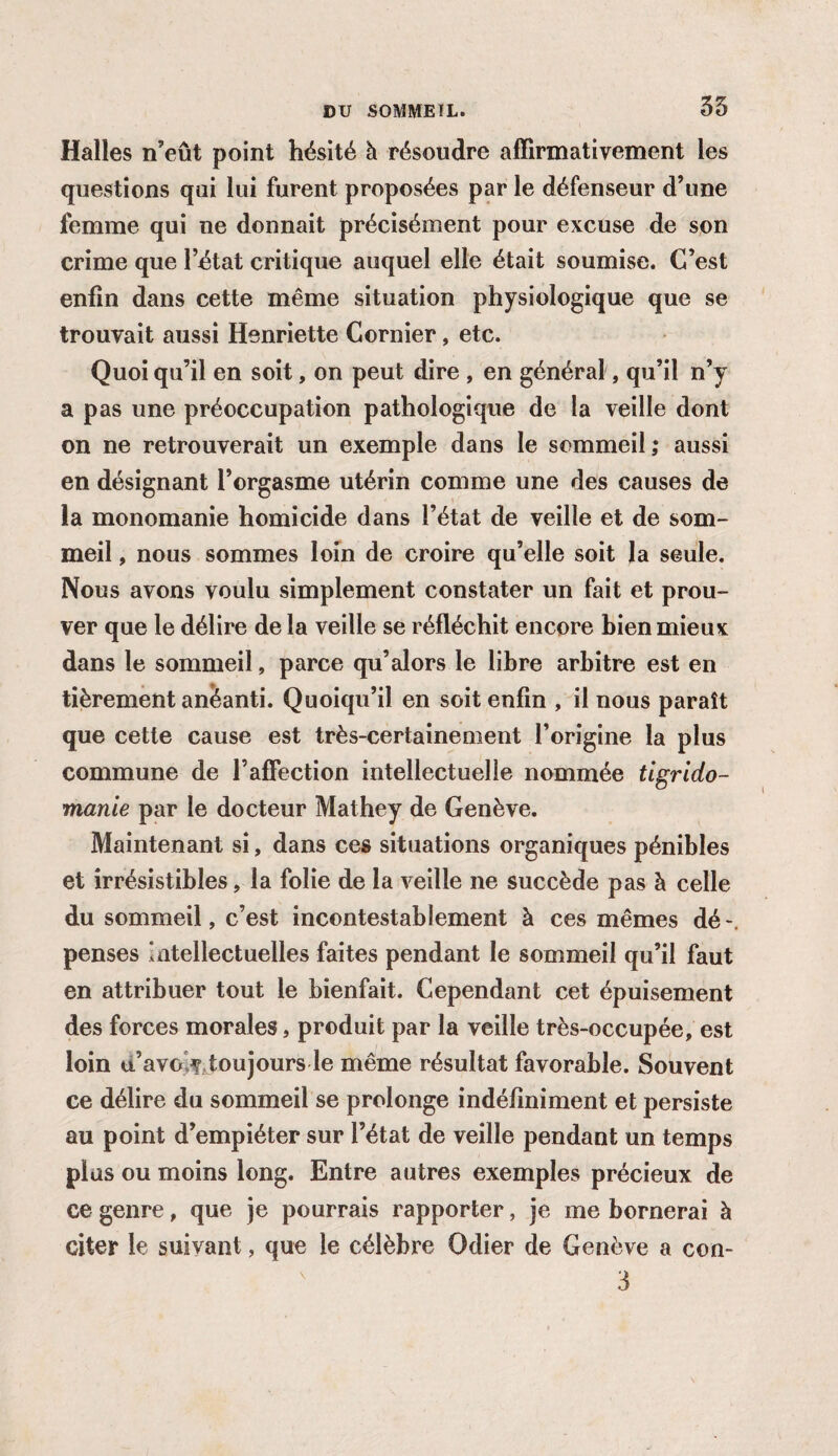 35 Halles n’eût point hésité à résoudre affirmativement les questions qui lui furent proposées par le défenseur d’une femme qui ne donnait précisément pour excuse de son crime que l’état critique auquel elle était soumise. C’est enfin dans cette même situation physiologique que se trouvait aussi Henriette Cornier, etc. Quoi qu’il en soit, on peut dire , en général, qu’il n’y a pas une préoccupation pathologique de la veille dont on ne retrouverait un exemple dans le sommeil; aussi en désignant l’orgasme utérin comme une des causes de la monomanie homicide dans l’état de veille et de som¬ meil , nous sommes loin de croire qu’elle soit la seule. Nous avons voulu simplement constater un fait et prou¬ ver que le délire de la veille se réfléchit encore bien mieux dans le sommeil, parce qu’alors le libre arbitre est en fièrement anéanti. Quoiqu’il en soit enfin , il nous paraît que cette cause est très-certainement l’origine la plus commune de l’affection intellectuelle nommée tigrido- manie par le docteur Mathey de Genève. Maintenant si, dans ces situations organiques pénibles et irrésistibles, la folie de la veille ne succède pas à celle du sommeil, c’est incontestablement à ces mêmes dé penses Intellectuelles faites pendant le sommeil qu’il faut en attribuer tout le bienfait. Cependant cet épuisement des forces morales, produit par la veille très-occupée, est loin u’avo ^toujours le même résultat favorable. Souvent ce délire du sommeil se prolonge indéfiniment et persiste au point d’empiéter sur l’état de veille pendant un temps plus ou moins long. Entre autres exemples précieux de ce genre, que je pourrais rapporter, je me bornerai à citer le suivant, que le célèbre Odier de Genève a con-