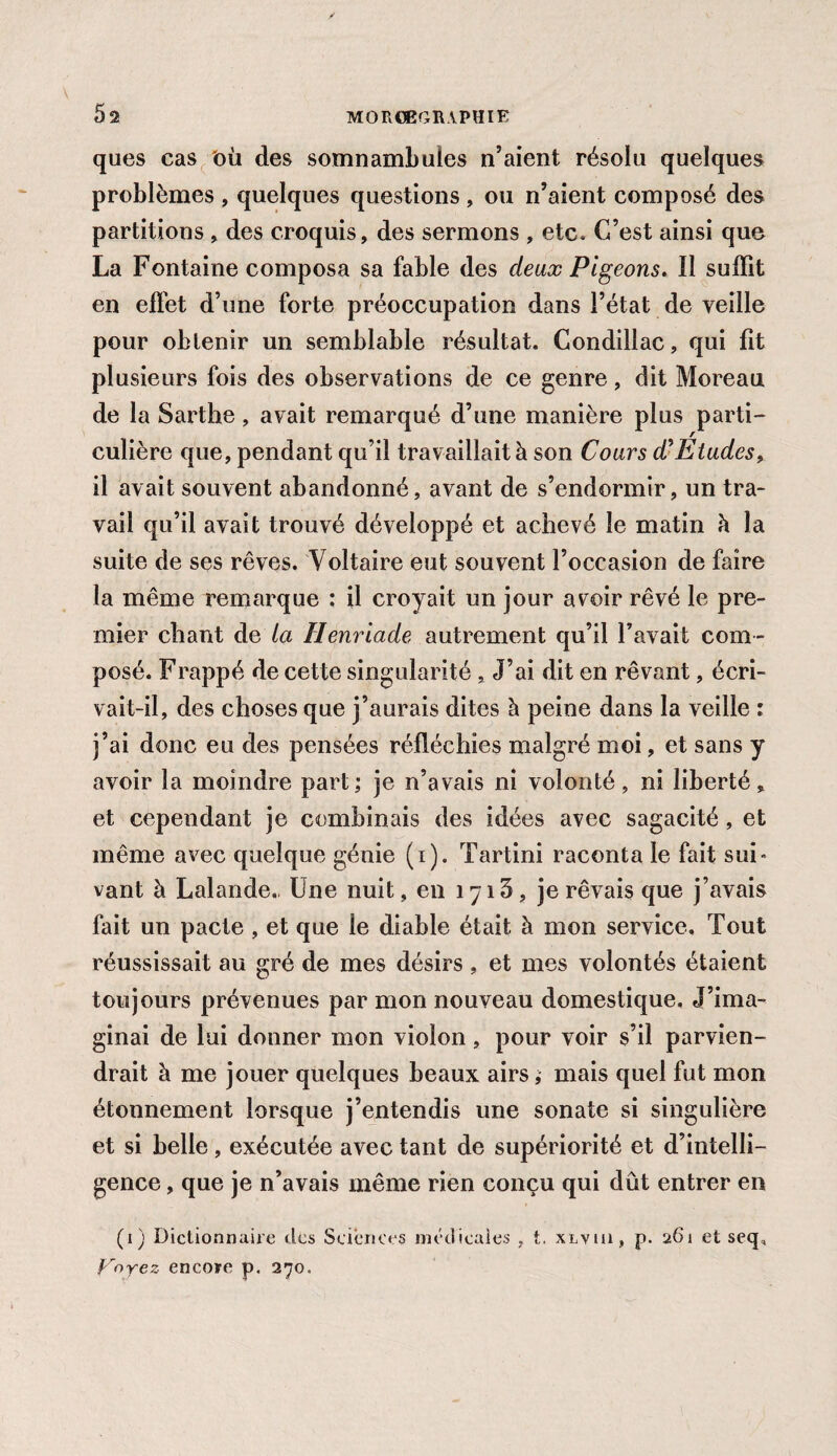 ques cas où des somnambules n’aient résolu quelques problèmes , quelques questions, ou n’aient composé des partitions , des croquis, des sermons , etc. C’est ainsi que La Fontaine composa sa fable des deux Pigeons. Il suffit en effet d’une forte préoccupation dans l’état de veille pour obtenir un semblable résultat, Condillac, qui fit plusieurs fois des observations de ce genre, dit Moreau de la Sarthe, avait remarqué d’une manière plus parti¬ culière que, pendant qu’il travaillait à son Cours efEtudes, il avait souvent abandonné, avant de s’endormir, un tra¬ vail qu’il avait trouvé développé et achevé le matin à la suite de ses rêves. Voltaire eut souvent l’occasion de faire la même remarque : il croyait un jour avoir rêvé le pre¬ mier chant de la Henriade autrement qu’il l’avait com ¬ posé. Frappé de cette singularité , J’ai dit en rêvant, écri¬ vait-il, des choses que j’aurais dites à peine dans la veille : j’ai donc eu des pensées réfléchies malgré moi, et sans y avoir la moindre part; je n’avais ni volonté, ni liberté, et cependant je combinais des idées avec sagacité, et même avec quelque génie (i). Tartini raconta le fait sui¬ vant à Lalande., Une nuit, en 1715 , je rêvais que j’avais fait un pacte , et que le diable était à mon service. Tout réussissait au gré de mes désirs , et mes volontés étaient toujours prévenues par mon nouveau domestique. J’ima¬ ginai de lui donner mon violon, pour voir s’il parvien¬ drait à me jouer quelques beaux airs ; mais quel fut mon étonnement lorsque j’entendis une sonate si singulière et si belle, exécutée avec tant de supériorité et d’intelli¬ gence , que je n’avais même rien conçu qui dût entrer en (1) Dictionnaire des Sciences médicales , t, xlvui, p. 261 et seq, Voyez encore p. 270.