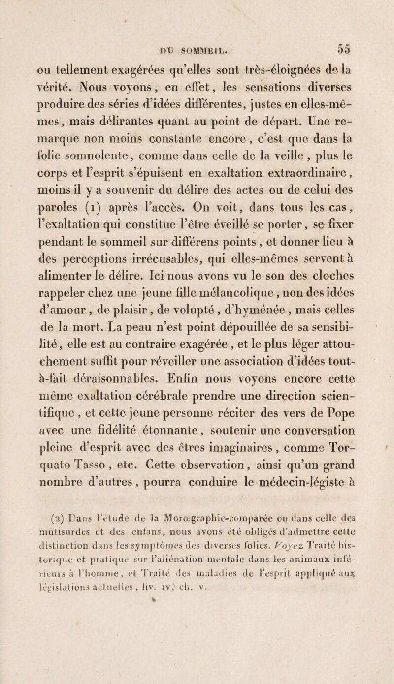 ou tellement exagérées qu’elles sont très-éloignées de la vérité. Nous voyons, en effet, les sensations diverses produire des séries d’idées différentes, justes en elles-mê¬ mes , mais délirantes quant au point de départ. Une re¬ marque non moins constante encore, c’est que dans la folie somnolente, comme dans celle de la veille, plus le corps et l’esprit s’épuisent en exaltation extraordinaire, moins il y a souvenir du délire des actes ou de celui des paroles (1) après l’accès. On voit, dans tous les cas, l’exaltation qui constitue l’être éveillé se porter, se fixer pendant le sommeil sur différens points , et donner lieu à des perceptions irrécusables, qui elles-mêmes servent à alimenter le délire. Ici nous avons vu le son des cloches rappeler chez une jeune fille mélancolique, non des idées d’amour , de plaisir, de volupté, d’hyménée , mais celles de la mort. La peau n’est point dépouillée de sa sensibi¬ lité , elle est au contraire exagérée , et le plus léger attou¬ chement suffit pour réveiller une association d’idées tout- à-fait déraisonnables. Enfin nous voyons encore cette même exaltation cérébrale prendre une direction scien¬ tifique , et cette jeune personne réciter des vers de Pope avec une fidélité étonnante, soutenir une conversation pleine d’esprit avec des êtres imaginaires, comme Tor- quato Tasso , etc. Cette observation, ainsi qu’un grand nombre d’autres, pourra conduire le médecin-légiste à (2) Dans létude de la Morœgraphie-comparée ou dans celle des mutisurdes et des enfans, nous avons été obligés d’admettre cette distinction dans les symptômes des diverses folies, l^oyez Traité his¬ torique et pratique sur l’aliénation mentale dans les animaux infé¬ rieurs à l'homme, et Traité des maladies de l’esprit appliqué au; législations actuelles, liv. jv,v ch. v.