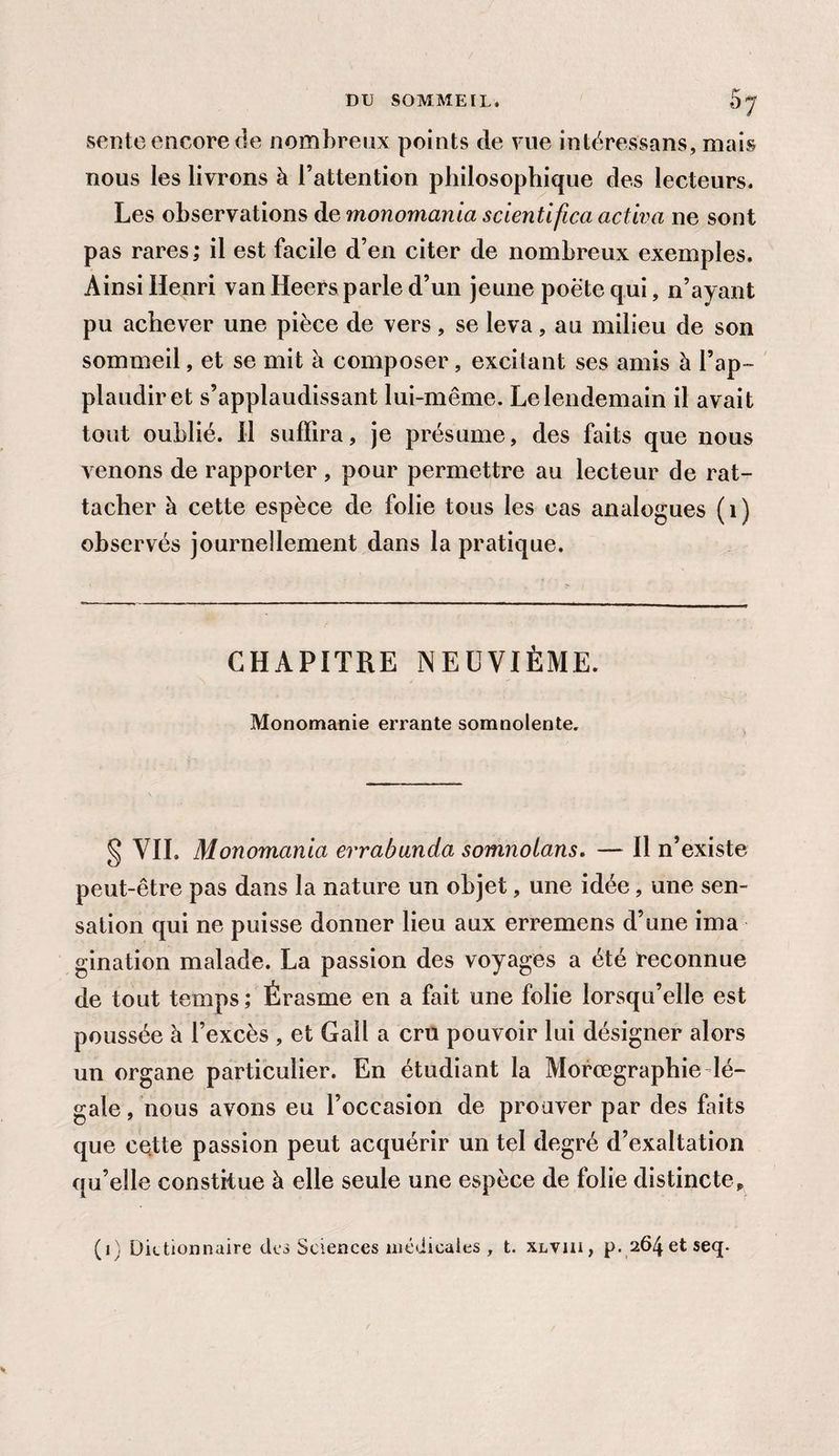 sente encore de nombreux points de vue intéressans, mais nous les livrons à l’attention philosophique des lecteurs. Les observations de monomania scientifica activa ne sont pas rares; il est facile d’en citer de nombreux exemples. Ainsi Henri van Heers parle d’un jeune poëte qui, n’ayant pu achever une pièce de vers, se leva, au milieu de son sommeil, et se mit à composer, excitant ses amis h l’ap¬ plaudir et s’applaudissant lui-même. Le lendemain il avait tout oublié. H suffira, je présume, des faits que nous venons de rapporter , pour permettre au lecteur de rat¬ tacher à cette espèce de folie tous les cas analogues (1) observés journellement dans la pratique. CHAPITRE NEUVIÈME. Monomanie errante somnolente. § VIL Monomania errabunda somnolons. — Il n’existe peut-être pas dans la nature un objet, une idée, une sen¬ sation qui ne puisse donner lieu aux erremens d’une ima gination malade. La passion des voyages a été reconnue de tout temps ; Érasme en a fait une folie lorsqu’elle est poussée à l’excès , et Gall a cru pouvoir lui désigner alors un organe particulier. En étudiant la Morœgraphie lé¬ gale , nous avons eu l’occasion de prouver par des faits que cette passion peut acquérir un tel degré d’exaltation qu’elle constitue à elle seule une espèce de folie distincte,