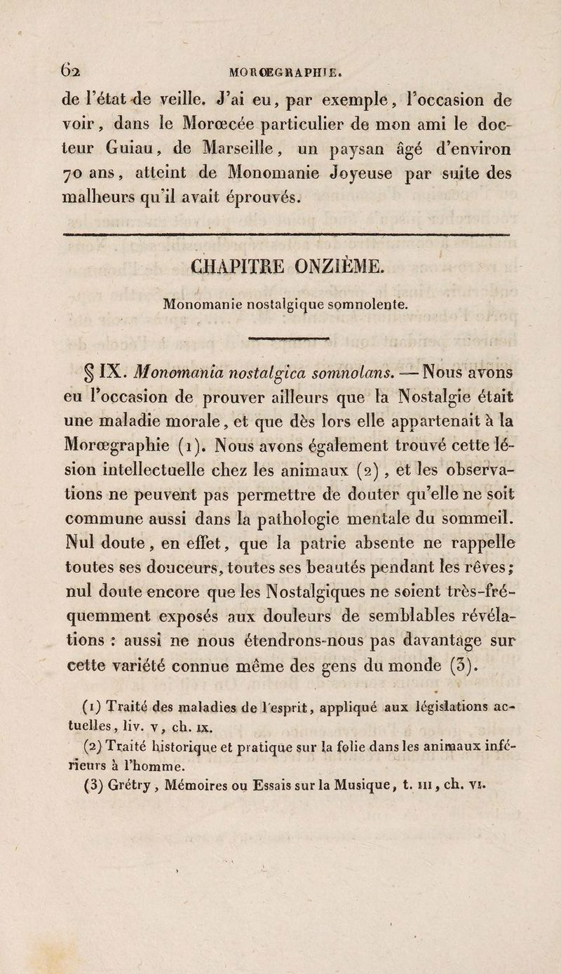 de l’état de veille. J’ai eu, par exemple, l’occasion de voir, dans le Morœcée particulier de mon ami le doc¬ teur Guiau, de Marseille, un paysan âgé d’environ 70 ans, atteint de Monomanie Joyeuse par suite des malheurs qu’il avait éprouvés. CHAPITRE ONZIÈME. Monomanie nostalgique somnolente. § IX. Monomania nostalgica somnolons. — Nous avons eu l’occasion de prouver ailleurs que la Nostalgie était une maladie morale, et que dès lors elle appartenait à la Morœgraphie (1). Nous avons également trouvé cette lé¬ sion intellectuelle chez les animaux (2), et les observa¬ tions ne peuvent pas permettre de douter qu’elle ne soit commune aussi dans la pathologie mentale du sommeil. Nul doute, en effet, que la patrie absente ne rappelle toutes ses douceurs, toutes ses beautés pendant les rêves; nul doute encore que les Nostalgiques ne soient très-fré¬ quemment exposés aux douleurs de semblables révéla¬ tions : aussi ne nous étendrons-nous pas davantage sur cette variété connue même des gens du monde (3). (1) Traité des maladies de 1 esprit, appliqué aux législations ac¬ tuelles, liv. y, ch. îx. (2) Traité historique et pratique sur la folie dans les animaux infé¬ rieurs à l’homme. (3) Grétry , Mémoires ou Essais sur la Musique, t. m, ch. yî.