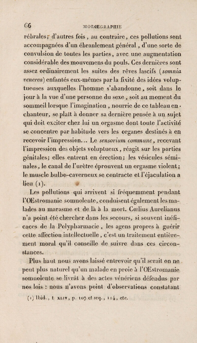 rébrales;' d’autres fois , au contraire, ces pollutions sont accompagnées d’un ébranlement général , d’une sorte de convulsion de toutes les parties, avec une augmentation considérable des mouvemens du pouls. Ces dernières sont assez ordinairement les suites des rêves lascifs ( somma venerea) enfantés eux-mêmes parla fixité des idées volup¬ tueuses auxquelles l’homme s’abandonne, soit dans le jour à la vue d’une personne du sexe , soit au moment du sommeil lorsque Fimagination , nourrie de ce tableau en ■ chanteur, se plaît à donner sa dernière pensée à un sujet qui doit exciter chez lui un orgasme dont toute l’activité se concentre par habitude vers les organes destinés à en recevoir l’impression... Le sensorium commune, recevant l’impression des objets voluptueux, réagit sur les parties génitales,* elles entrent en érection; les vésicules sémi¬ nales , le canal de l’urètre éprouvent un orgasme violent; le muscle bulbo-caverneux se contracte et l’éjaculation a lieu (1). Les pollutions qui arrivent si fréquemment pendant FOEstromanie somnolente, conduisent également les ma¬ lades au marasme et de là à la mort. Cœlius Àurelianus n’a point été chercher dans les secours, si souvent inéfi- eaces de la Polypharmacie, les agens propres à guérir cette affection intellectuelle , c’est un traitement entière¬ ment moral qu’il conseille de suivre dans ces circon¬ stances. Plus haut nous avons laissé entrevoir qu’il serait on ne peut plus naturel qu’un malade en proie à FOEstromanie somnolente se livrât à des actes vénériens défendus par nos lois : nous n’avons point d’observations constatant / ( 1} Ibid., t xlit , p. 107 et seq., 1 14 , ete.