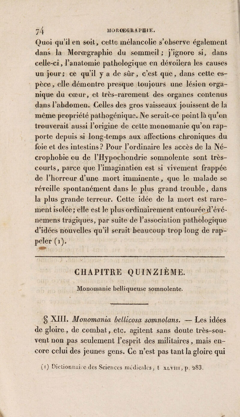 M0RCEGRAPH1E. ?4 Quoi qu’il en soit, cette mélancolie s’observe également dans la Morœgraphie du sommeil ; j’ignore si, dans celle-ci, l’anatomie pathologique en dévoilera les causes un jour; ce qu’il y a de sûr, c’est que, dans cette es¬ pèce , elle démontre presque toujours une lésion orga¬ nique du cœur, et très-rarement des organes contenus dans l’abdomen. Celles des gros vaisseaux jouissent de la même propriété pathogénique. Ne serait-ce point là qu’on trouverait aussi l’origine de cette monomanie qu’on rap¬ porte depuis si long-temps aux affections chroniques du foie et des intestins? Pour l’ordinaire les accès de la Né¬ crophobie ou de l’Hypochondrîe somnolente sont très- courts, parce que l’imagination est si vivement frappée de l’horreur d’une mort imminente, que le malade se réveille spontanément dans le plus grand trouble, dans la plus grande terreur. Cette idée de la mort est rare¬ ment isolée; elle est le plus ordinairement entourée d’évé- nemens tragiques, par suite de l’association pathologique d’idées nouvelles qu’il serait beaucoup trop long de rap¬ peler (1). CHAPITRE QUINZIÈME. Monomanie belliqueuse somnolente. § XIJI. Monomania bellicosa somnolans. — Les idées de gloire, de combat, etc. agitent sans doute très-sou¬ vent non pas seulement l’esprit des militaires, mais en¬ core celui des jeunes gens. Ce n’est pas tant la gloire qui