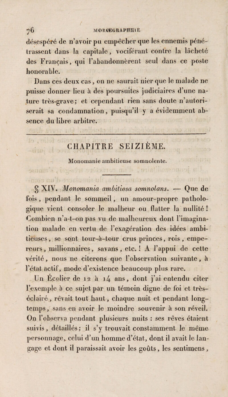 MOUŒGRAPHIÎiE désespéré de n’avoir pu empêcher que les ennemis péné¬ trassent dans la capitale, vociférant contre la lâcheté des Français, qui rabandonnèrent seul dans ce poste honorable. Dans ces deux cas, on ne saurait nier que le malade ne puisse donner lieu à des poursuites judiciaires d’une na¬ ture très-grave; et cependant rien sans doute n’autori¬ serait sa condamnation, puisqu’il y a évidemment ab¬ sence du libre arbitre. CHAPITRE SEIZIÈME. Monomanie ambitieuse somnolente. § XIV. Monomanici ambitiosa somnolans. — Que de fois , pendant le sommeil, un amour-propre patholo¬ gique vient consoler le malheur ou flatter la nullité ! Combien n’a-t-on pas vu de malheureux dont l’imagina¬ tion malade en vertu de l’exagération des idées ambi¬ tieuses , se sont tour-à-tour crus princes, rois , empe¬ reurs , millionnaires, savans, etc. ! A l’appui de cette vérité, nous ne citerons que l’observation suivante, à l’état actif, mode d’existence beaucoup plus rare. Un Écolier de 12 à i4 ans, dont j’ai entendu citer l’exemple b ce sujet par un témoin digne de foi et très- éclairé, rêvait tout haut, chaque nuit et pendant long¬ temps , sans en avoir le moindre souvenir à son réveil. On l’observa pendant plusieurs nuits : ses rêves étaient suivis, détaillés; il s’y trouvait constamment le même personnage, celui d’un homme d’état, dont il avait le lan¬ gage et dont il paraissait avoir les goûts, les sentimens,