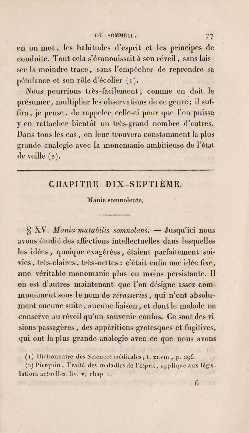 en un mot, les habitudes d’esprit et les principes de conduite. Tout cela s’évanouissait à son réveil, sans lais¬ ser la moindre trace, sans l’empêcher de reprendre sa pétulance et son rôle d’écolier (i). Nous pourrions très-facilement, comme on doit le présumer, multiplier les observations de ce genre; il suf¬ fira , je pense, de rappeler celle-ci pour que l’on puisse y en rattacher bientôt un très-grand nombre d’autres. Dans tous les cas , on leur trouvera constamment la plus grande analogie avec la monomanie ambitieuse de l’état de veille (2). CHAPITRE DIX-SEPTIÈME. Manie somnolente. § XV. Mania mutabilis somnolans. — Jusqu’ici nous avons étudié des affections intellectuelles dans lesquelles les idées , quoique exagérées, étaient parfaitement sui¬ vies , très-claires, très-nettes : c’était enfin une idée fixe, une véritable monomanie plus ou moins persistante. Il en est d’autres maintenant que l’on désigne assez com¬ munément sous le nom de rêvasseries , qui n’ont absolu¬ ment aucune suite, aucune liaison , et dont le malade ne conserve au réveil qu’un souvenir confus. Ce sont des vi¬ sions passagères , des apparitions grotesques et fugitives, qui ont la plus grande analogie avec ce que nous avons (1) Dictionnaire des Sciences médicales, t. xlviii , p. 295. (2) Pierquin, Traité des maladies de l’esprit, appliqué aux légis¬ lations actuelles liv. v, chap i. 6