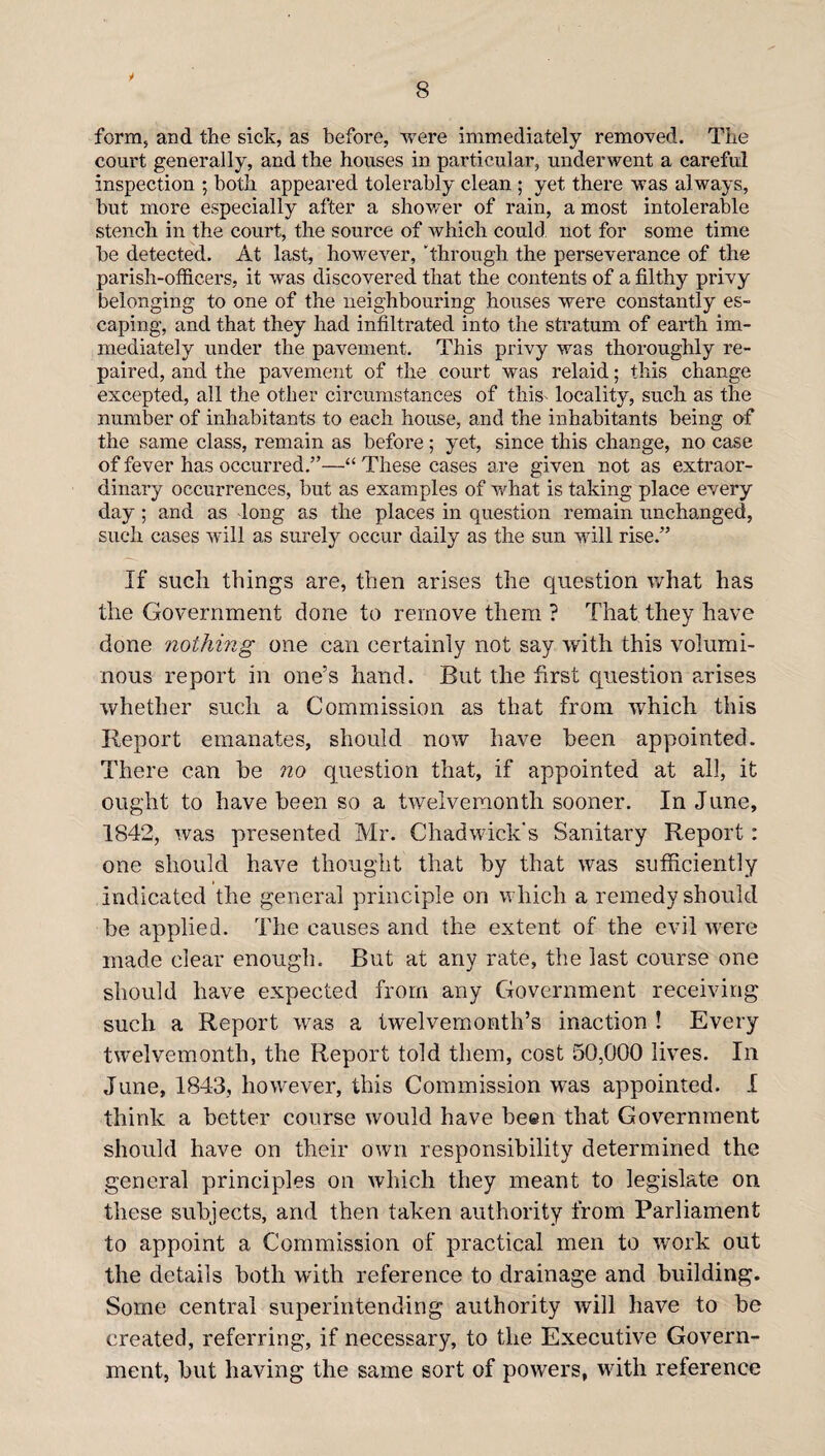 V form, and the sick, as before, were immediately removed. The court generally, and the houses in particular, underwent a careful inspection ; both appeared tolerably clean ; yet there was always, but more especially after a shower of rain, a most intolerable stench in the court, the source of which could not for some time be detected. At last, however, through the perseverance of the parish-officers, it was discovered that the contents of a filthy privy belonging to one of the neighbouring houses were constantly es¬ caping, and that they had infiltrated into the stratum of earth im¬ mediately under the pavement. This privy was thoroughly re¬ paired, and the pavement of the court was relaid; this change excepted, all the other circumstances of this locality, such as the number of inhabitants to each house, and the inhabitants being of the same class, remain as before; yet, since this change, no case of fever has occurred.”—“ These cases are given not as extraor¬ dinary occurrences, but as examples of what is taking place every day ; and as long as the places in question remain unchanged, such cases will as surely occur daily as the sun will rise.” If such things are, then arises the question what has the Government done to remove them ? That they have done nothing one can certainly not say with this volumi¬ nous report in one’s hand. But the first question arises whether such a Commission as that from which this Report emanates, should now have been appointed. There can be no question that, if appointed at all, it ought to have been so a twelvemonth sooner. In June, 1842, was presented Mr. Chadwick's Sanitary Report : one should have thought that by that was sufficiently indicated the general principle on which a remedy should be applied. The causes and the extent of the evil wrere made clear enough. But at any rate, the last course one should have expected from any Government receiving such a Report was a twelvemonth’s inaction ! Every twelvemonth, the Report told them, cost 50,000 lives. In June, 1843, how'ever, this Commission was appointed. I think a better course would have been that Government should have on their own responsibility determined the general principles on which they meant to legislate on these subjects, and then taken authority from Parliament to appoint a Commission of practical men to work out the details both with reference to drainage and building. Some central superintending authority will have to be created, referring, if necessary, to the Executive Govern¬ ment, but having the same sort of powers, with reference