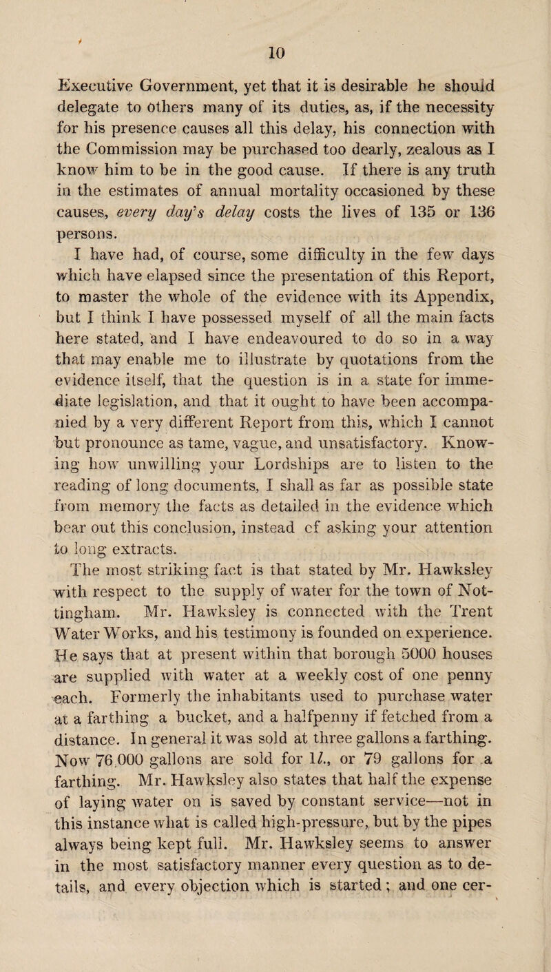 * 10 Executive Government, yet that it is desirable he should delegate to Others many of its duties, as, if the necessity for his presence causes all this delay, his connection with the Commission may be purchased too dearly, zealous as I know him to he in the good cause. If there is any truth in the estimates of annual mortality occasioned by these causes, every day's delay costs the lives of 135 or 136 persons. I have had, of course, some difficulty in the few days which have elapsed since the presentation of this Report, to master the whole of the evidence with its Appendix, but I think I have possessed myself of all the main facts here stated, and I have endeavoured to do so in a way that may enable me to illustrate by quotations from the evidence itself, that the question is in a state for imme¬ diate legislation, and that it ought to have been accompa¬ nied by a very different Report from this, which I cannot but pronounce as tame, vague, and unsatisfactory. Know¬ ing how unwilling your Lordships are to listen to the reading of long documents, I shall as far as possible state from memory the facts as detailed in the evidence which bear out this conclusion, instead cf asking your attention to long extracts. The most striking fact is that stated by Mr. Hawksley with respect to the supply of water for the town of Not¬ tingham. Mr. Hawksley is connected with the Trent Water Works, and his testimony is founded on experience. He says that at present within that borough 5000 houses are supplied with water at a weekly cost of one penny each. Formerly the inhabitants used to purchase water at a farthing a bucket, and a halfpenny if fetched from a distance. In general it was sold at three gallons a farthing. Now 76.000 gallons are sold for 1/., or 79 gallons for a farthing. Mr. Hawksley also states that half the expense of laying tvater on is saved by constant service—not in this instance what Is called high-pressure, but by the pipes always being kept full. Mr. Hawksley seems to answer in the most satisfactory manner every question as to de¬ tails, and every objection which is started; and one cer-