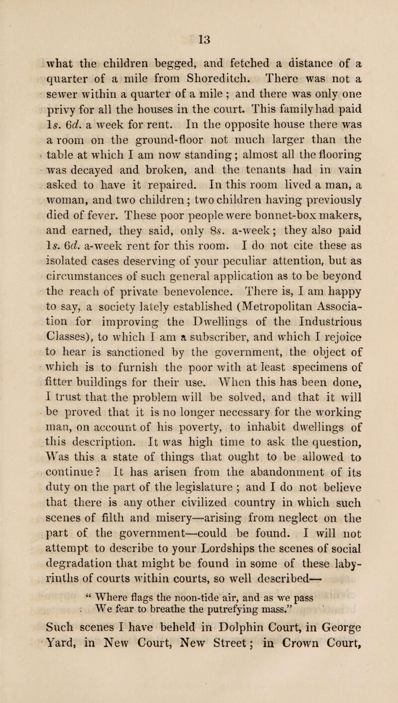 what the children begged, and fetched a distance of a quarter of a mile from Shoreditch. There was not a sewer within a quarter of a mile ; and there was only one privy for all the houses in the court. This family had paid Is. Qd. a week for rent. In the opposite house there was a room on the ground-floor not much larger than the table at which I am now standing; almost all the flooring was decayed and broken, and the tenants had in vain asked to have it repaired. In this room lived a man, a woman, and two children; two children having previously died of fever. These poor people were bonnet-box makers, and earned, they said, only 8s. a-week; they also paid Is. 6<i. a-week rent for this room. I do not cite these as isolated cases deserving of your peculiar attention, but as circumstances of such general application as to be beyond the reach of private benevolence. There is, I am happy to say, a society lately established (Metropolitan Associa¬ tion for improving the Dwellings of the Industrious Classes), to which I am a subscriber, and which I rejoice to hear is sanctioned by the government, the object of which is to furnish the poor with at least specimens of fitter buildings for their use. When this has been done, I trust that the problem will be solved, and that it will be proved that it is no longer necessary for the working man, on account of his poverty, to inhabit dwellings of this description. It was high time to ask the question. Was this a state of things that ought to be allowed to continue? It has arisen from the abandonment of its duty on the part of the legislature ; and I do not believe that there is any other civilized country in which such scenes of filth and misery—arising from neglect on the part of the government—could be found. I will not attempt to describe to your Lordships the scenes of social degradation that might be found in some of these laby¬ rinths of courts within courts, so well described— “ Where flags the noon-tide air, and as we pass We fear to breathe the putrefying mass.” Such scenes I have beheld in Dolphin Court, in George Yard, in New Court, New Street; in Crown Court,