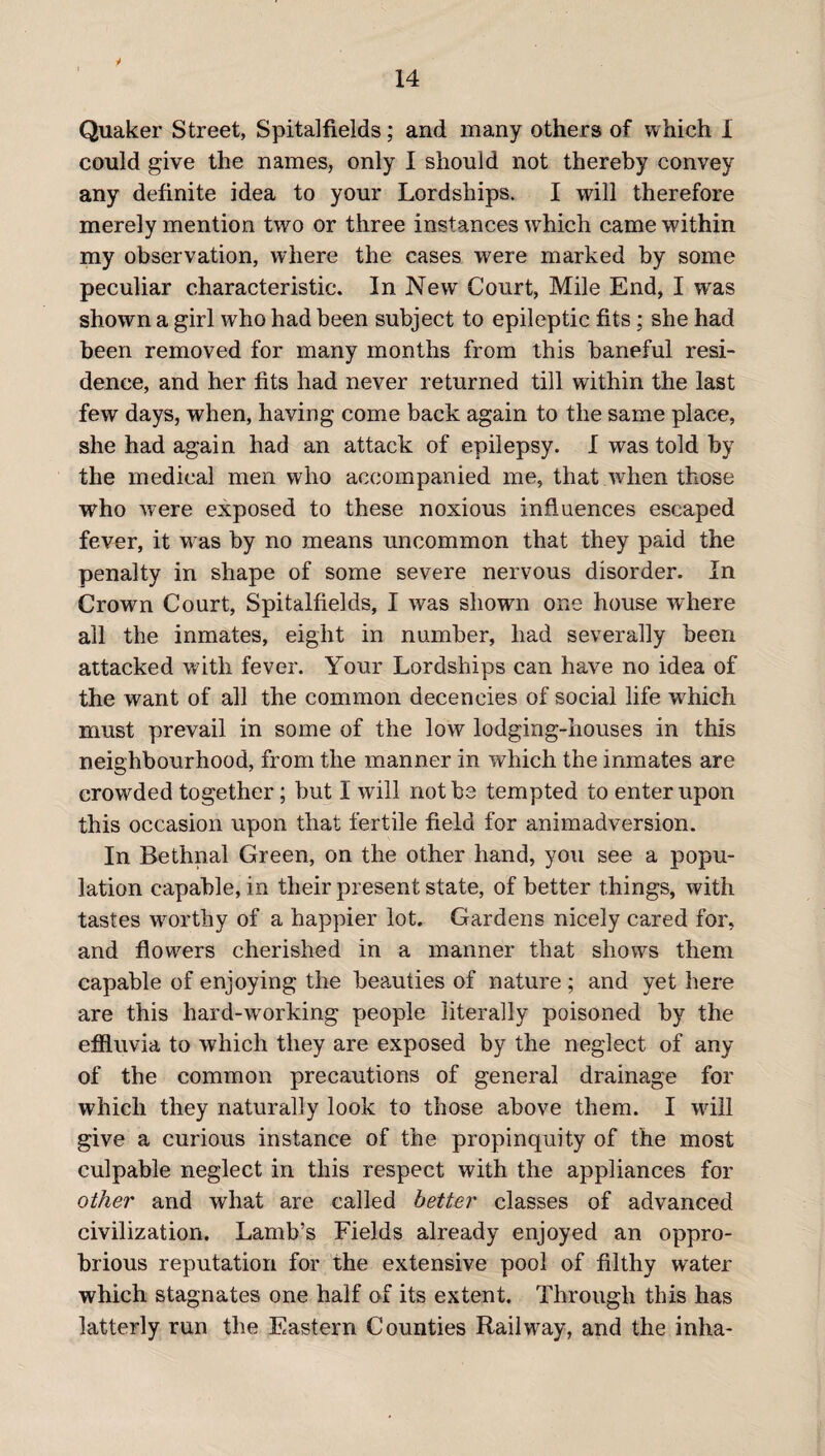 14 Quaker Street, Spitalfields; and many others of which 1 could give the names, only I should not thereby convey any definite idea to your Lordships. I will therefore merely mention two or three instances which came within my observation, where the cases were marked by some peculiar characteristic. In New Court, Mile End, I was shown a girl who had been subject to epileptic fits; she had been removed for many months from this baneful resi¬ dence, and her fits had never returned till within the last few days, when, having come back again to the same place, she had again had an attack of epilepsy. I was told by the medical men who accompanied me, that when those who were exposed to these noxious influences escaped fever, it was by no means uncommon that they paid the penalty in shape of some severe nervous disorder. In Crown Court, Spitalfields, I was shown one house where all the inmates, eight in number, had severally been attacked with fever. Your Lordships can have no idea of the want of all the common decencies of social life which must prevail in some of the low lodging-houses in this neighbourhood, from the manner in which the inmates are crowded together; but I will not be tempted to enter upon this occasion upon that fertile field for animadversion. In Bethnal Green, on the other hand, you see a popu¬ lation capable, in their present state, of better things, with tastes worthy of a happier lot. Gardens nicely cared for, and flowers cherished in a manner that shows them capable of enjoying the beauties of nature ; and yet here are this hard-working people literally poisoned by the effluvia to which they are exposed by the neglect of any of the common precautions of general drainage for which they naturally look to those above them. I will give a curious instance of the propinquity of the most culpable neglect in this respect with the appliances for other and what are called better classes of advanced civilization. Lamb’s Fields already enjoyed an oppro¬ brious reputation for the extensive pool of filthy water which stagnates one half of its extent. Through this has latterly run the Eastern Counties Railway, and the inha-