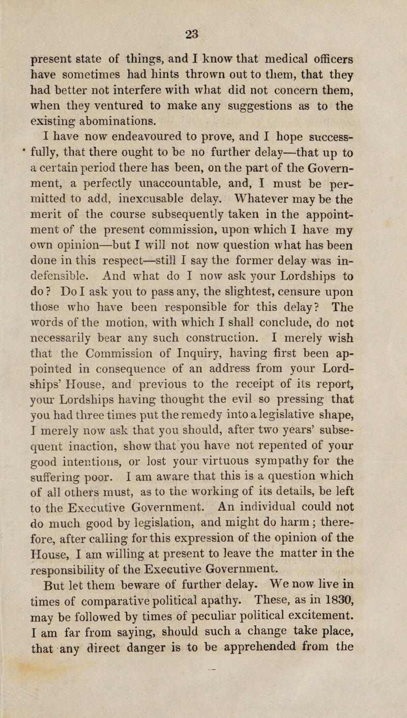 present state of things, and I know that medical officers have sometimes had hints thrown out to them, that they had better not interfere with what did not concern them, when they ventured to make any suggestions as to the existing abominations. I have now endeavoured to prove, and I hope success- * fully, that there ought to be no further delay—that up to a certain period there has been, on the part of the Govern¬ ment, a perfectly unaccountable, and, I must be per¬ mitted to add, inexcusable delay. Whatever may be the merit of the course subsequently taken in the appoint¬ ment of the present commission, upon which 1 have my own opinion—but I will not now question what has been done in this respect—still I say the former delay was in¬ defensible. And what do I now ask your Lordships to do ? Do I ask you to pass any, the slightest, censure upon those who have been responsible for this delay? The words of the motion, with which I shall conclude, do not necessarily bear any such construction. I merely wish that the Commission of Inquiry, having first been ap¬ pointed in consequence of an address from your Lord- ships’ House, and previous to the receipt of its report, your Lordships having thought the evil so pressing that you had three times put the remedy into a legislative shape, I merely now ask that you should, after two years’ subse¬ quent inaction, show that you have not repented of your good intentions, or lost your virtuous sympathy for the suffering poor. I am aware that this is a question which of all others must, as to the working of its details, be left to the Executive Government. An individual could not do much good by legislation, and might do harm; there¬ fore, after calling for this expression of the opinion of the House, I am willing at present to leave the matter in the responsibility of the Executive Government. But let them beware of further delay. We now live in times of comparative political apathy. These, as in 1830, may be followed by times of peculiar political excitement. I am far from saying, should such a change take place, that any direct danger is to be apprehended from the