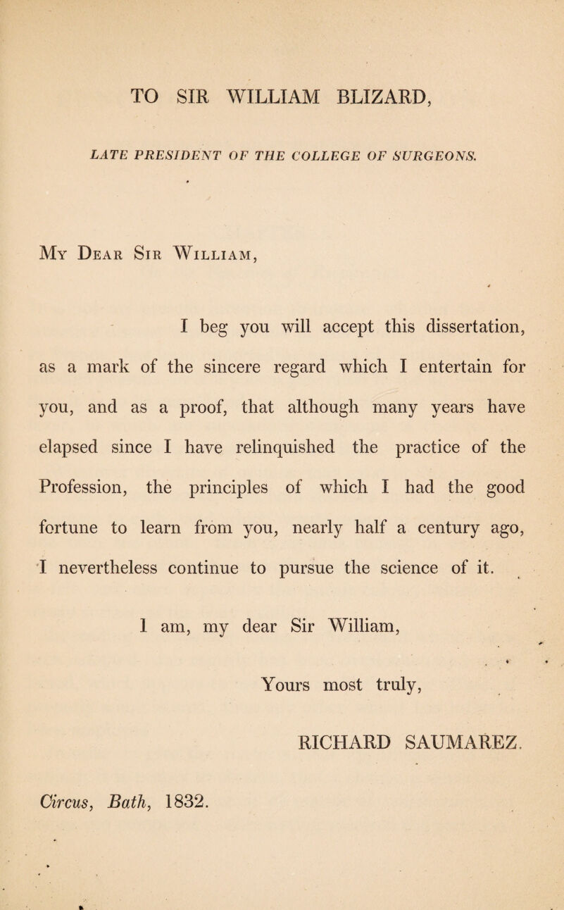 TO SIR WILLIAM BLIZARD, LATE PRESIDENT OF THE COLLEGE OF SURGEONS. My Dear Sir William, a I beg you will accept this dissertation, as a mark of the sincere regard which I entertain for you, and as a proof, that although many years have elapsed since I have relinquished the practice of the Profession, the principles of which I had the good fortune to learn from you, nearly half a century ago, I nevertheless continue to pursue the science of it. 1 am, my dear Sir William, i Yours most truly, RICHARD SAUMAREZ. Circus, Bath, 1832.