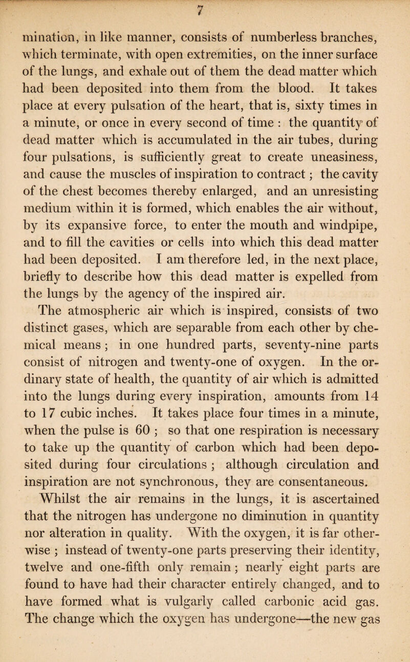 mi nation, in like manner, consists of numberless branches, which terminate, with open extremities, on the inner surface of the lungs, and exhale out of them the dead matter which had been deposited into them from the blood. It takes place at every pulsation of the heart, that is, sixty times in a minute, or once in every second of time : the quantity of dead matter which is accumulated in the air tubes, during four pulsations, is sufficiently great to create uneasiness, and cause the muscles of inspiration to contract; the cavity of the chest becomes thereby enlarged, and an unresisting medium within it is formed, which enables the air without, by its expansive force, to enter the mouth and windpipe, and to fill the cavities or cells into which this dead matter had been deposited. I am therefore led, in the next place, briefly to describe how this dead matter is expelled from the lungs by the agency of the inspired air. The atmospheric air which is inspired, consists of two distinct gases, which are separable from each other by che¬ mical means ; in one hundred parts, seventy-nine parts consist of nitrogen and twenty-one of oxygen. In the or¬ dinary state of health, the quantity of air which is admitted into the lungs during every inspiration, amounts from 14 ■* to 17 cubic inches. It takes place four times in a minute, when the pulse is 60 ; so that one respiration is necessary to take up the quantity of carbon which had been depo¬ sited during four circulations ; although circulation and inspiration are not synchronous, they are consentaneous. Whilst the air remains in the lungs, it is ascertained that the nitrogen has undergone no diminution in quantity nor alteration in quality. With the oxygen, it is far other¬ wise ; instead of twenty-one parts preserving their identity, twelve and one-fifth only remain ; nearly eight parts are found to have had their character entirely changed, and to have formed wrhat is vulgarly called carbonic acid gas. The change which the oxygen has undergone—the new gas