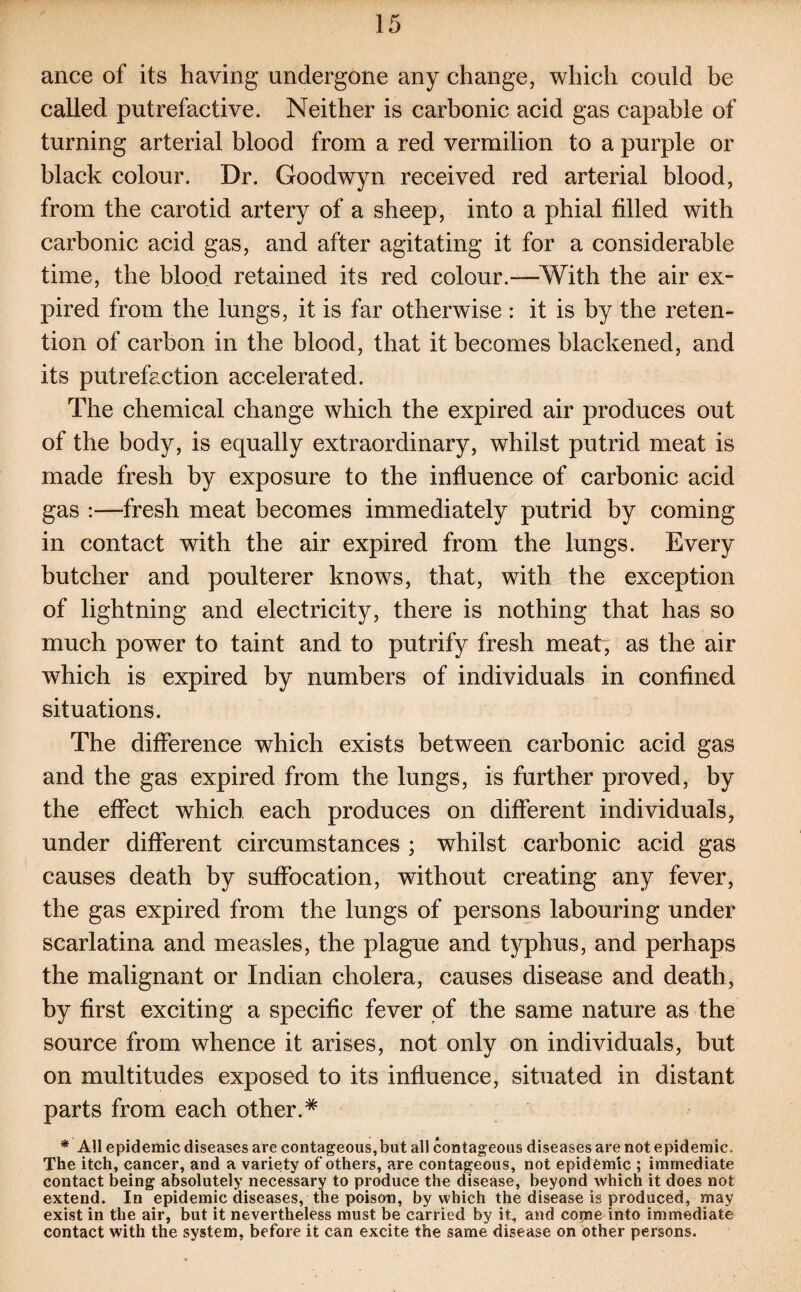 ance of its having undergone any change, which could be called putrefactive. Neither is carbonic acid gas capable of turning arterial blood from a red vermilion to a purple or black colour. Dr. Goodwyn received red arterial blood, from the carotid artery of a sheep, into a phial filled with carbonic acid gas, and after agitating it for a considerable time, the blood retained its red colour.—With the air ex¬ pired from the lungs, it is far otherwise : it is by the reten¬ tion of carbon in the blood, that it becomes blackened, and its putrefaction accelerated. The chemical change which the expired air produces out of the body, is equally extraordinary, whilst putrid meat is made fresh by exposure to the influence of carbonic acid gas :—fresh meat becomes immediately putrid by coming in contact with the air expired from the lungs. Every butcher and poulterer knows, that, with the exception of lightning and electricity, there is nothing that has so much power to taint and to putrify fresh meat, as the air which is expired by numbers of individuals in confined situations. The difference which exists between carbonic acid gas and the gas expired from the lungs, is further proved, by the effect which each produces on different individuals, under different circumstances ; whilst carbonic acid gas causes death by suffocation, without creating any fever, the gas expired from the lungs of persons labouring under scarlatina and measles, the plague and typhus, and perhaps the malignant or Indian cholera, causes disease and death, by first exciting a specific fever of the same nature as the source from whence it arises, not only on individuals, but on multitudes exposed to its influence, situated in distant parts from each other.* * All epidemic diseases are contageous,but all contageous diseases are not epidemic. The itch, cancer, and a variety of others, are contageous, not epidemic ; immediate contact being absolutely necessary to produce the disease, beyond which it does not extend. In epidemic diseases, the poison, by which the disease is produced, may exist in the air, but it nevertheless must be carried by it, and come into immediate contact with the system, before it can excite the same disease on other persons.