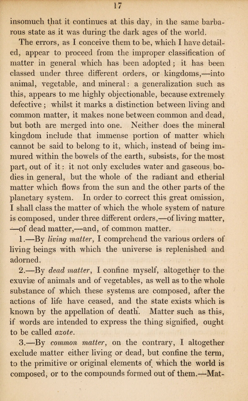 insomuch that it continues at this day, in the same barba¬ rous state as it was during the dark ages of the world. The errors, as I conceive them to be, which I have detail¬ ed, appear to proceed from the improper classification of matter in general which has been adopted; it has been classed under three different orders, or kingdoms,—into animal, vegetable, and mineral: a generalization such as this, appears to me highly objectionable, because extremely defective ; whilst it marks a distinction between living and common matter, it makes none between common and dead, but both are merged into one. Neither does the mineral kingdom include that immense portion of matter which cannot be said to belong to it, which, instead of being im¬ mured within the bowels of the earth, subsists, for the most part, out of it: it not only excludes water and gaseous, bo¬ dies in general, but the whole of the radiant and etherial matter which flows from the sun and the other parts of the planetary system. In order to correct this great omission, I shall class the matter of which the whole system of nature is composed, under three different orders,—of living matter, —of dead matter,—and, of common matter. 1. —By living matter, I comprehend the various orders of living beings with which the universe is replenished and adorned. 2. —By dead matter, I confine myself, altogether to the exuvise of animals and of vegetables, as well as to the whole substance of which these systems are composed, after the actions of life have ceased, and the state exists which is known by the appellation of death. Matter such as this, if words are intended to express the thing signified, ought to be called azote. 3-—By common matter, on the contrary, I altogether exclude matter either living or dead, but confine the term, to the primitive or original elements of which the world is composed, or to the compounds formed out of them.—Mat-