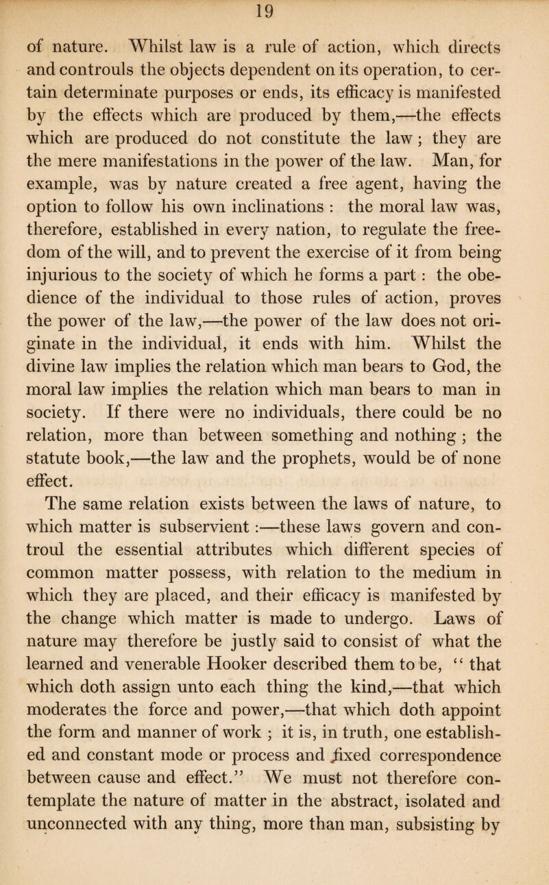of nature. Whilst law is a rule of action, which directs andcontrouls the objects dependent on its operation, to cer¬ tain determinate purposes or ends, its efficacy is manifested by the effects which are produced by them,—the effects which are produced do not constitute the law; they are the mere manifestations in the power of the law. Man, for example, was by nature created a free agent, having the option to follow his own inclinations : the moral law was, therefore, established in every nation, to regulate the free¬ dom of the will, and to prevent the exercise of it from being injurious to the society of which he forms a part: the obe¬ dience of the individual to those rules of action, proves the power of the law,—the power of the law does not ori¬ ginate in the individual, it ends with him. Whilst the divine law implies the relation which man bears to God, the moral law implies the relation which man bears to man in society. If there were no individuals, there could be no relation, more than between something and nothing ; the statute book,—the law and the prophets, would be of none effect. The same relation exists between the laws of nature, to which matter is subservient :—these laws govern and con- troul the essential attributes which different species of common matter possess, with relation to the medium in which they are placed, and their efficacy is manifested by the change which matter is made to undergo. Laws of nature may therefore be justly said to consist of what the learned and venerable Hooker described them to be, “ that which doth assign unto each thing the kind,—that which moderates the force and power,—that which doth appoint the form and manner of work ; it is, in truth, one establish¬ ed and constant mode or process and ffixed correspondence between cause and effect.” We must not therefore con¬ template the nature of matter in the abstract, isolated and unconnected with any thing, more than man, subsisting by