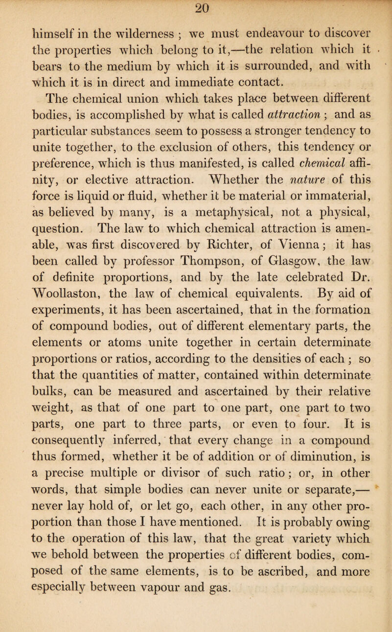 himself in the wilderness ; we must endeavour to discover the properties which belong to it,—the relation which it . bears to the medium by which it is surrounded, and with which it is in direct and immediate contact. The chemical union which takes place between different bodies, is accomplished by what is called attraction ; and as particular substances seem to possess a stronger tendency to unite together, to the exclusion of others, this tendency or preference, which is thus manifested, is called chemical affi¬ nity, or elective attraction. Whether the nature of this force is liquid or fluid, whether it be material or immaterial, as believed by many, is a metaphysical, not a physical, question. The law to which chemical attraction is amen¬ able, was first discovered by Richter, of Vienna; it has been called by professor Thompson, of Glasgow, the law of definite proportions, and by the late celebrated Dr. Woollaston, the law of chemical equivalents. By aid of experiments, it has been ascertained, that in the formation of compound bodies, out of different elementary parts, the elements or atoms unite together in certain determinate proportions or ratios, according to the densities of each ; so that the quantities of matter, contained within determinate bulks, can be measured and ascertained by their relative weight, as that of one part to one part, one part to two parts, one part to three parts, or even to four. It is consequently inferred, that every change in a compound thus formed, whether it be of addition or of diminution, is a precise multiple or divisor of such ratio ; or, in other words, that simple bodies can never unite or separate,— never lay hold of, or let go, each other, in any other pro¬ portion than those I have mentioned. It is probably owing to the operation of this law, that the great variety which we behold between the properties of different bodies, com¬ posed of the same elements, is to be ascribed, and more especially between vapour and gas.