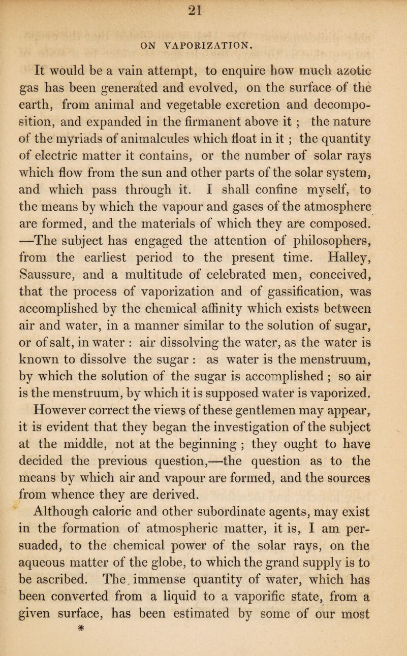 ON VAPORIZATION. It would be a vain attempt, to enquire how much azotic gas has been generated and evolved, on the surface of the earth, from animal and vegetable excretion and decompo¬ sition, and expanded in the firmanent above it ; the nature of the myriads of animalcules which float in it ; the quantity of electric matter it contains, or the number of solar rays which flow from the sun and other parts of the solar system, and which pass through it. I shall confine myself, to the means by which the vapour and gases of the atmosphere are formed, and the materials of which they are composed. —The subject has engaged the attention of philosophers, from the earliest period to the present time. Halley, Saussure, and a multitude of celebrated men, conceived, that the process of vaporization and of gassification, was accomplished by the chemical affinity which exists between air and water, in a manner similar to the solution of sugar, or of salt, in water : air dissolving the water, as the water is known to dissolve the sugar : as water is the menstruum, by which the solution of the sugar is accomplished; so air is the menstruum, by which it is supposed water is vaporized. However correct the views of these gentlemen may appear, it is evident that they began the investigation of the subject at the middle, not at the beginning ; they ought to have decided the previous question,—the question as to the means by which air and vapour are formed, and the sources from whence they are derived. Although caloric and other subordinate agents, may exist in the formation of atmospheric matter, it is, I am per¬ suaded, to the chemical power of the solar rays, on the aqueous matter of the globe, to which the grand supply is to be ascribed. The. immense quantity of water, which has been converted from a liquid to a vaporific state, from a given surface, has been estimated by some of our most #