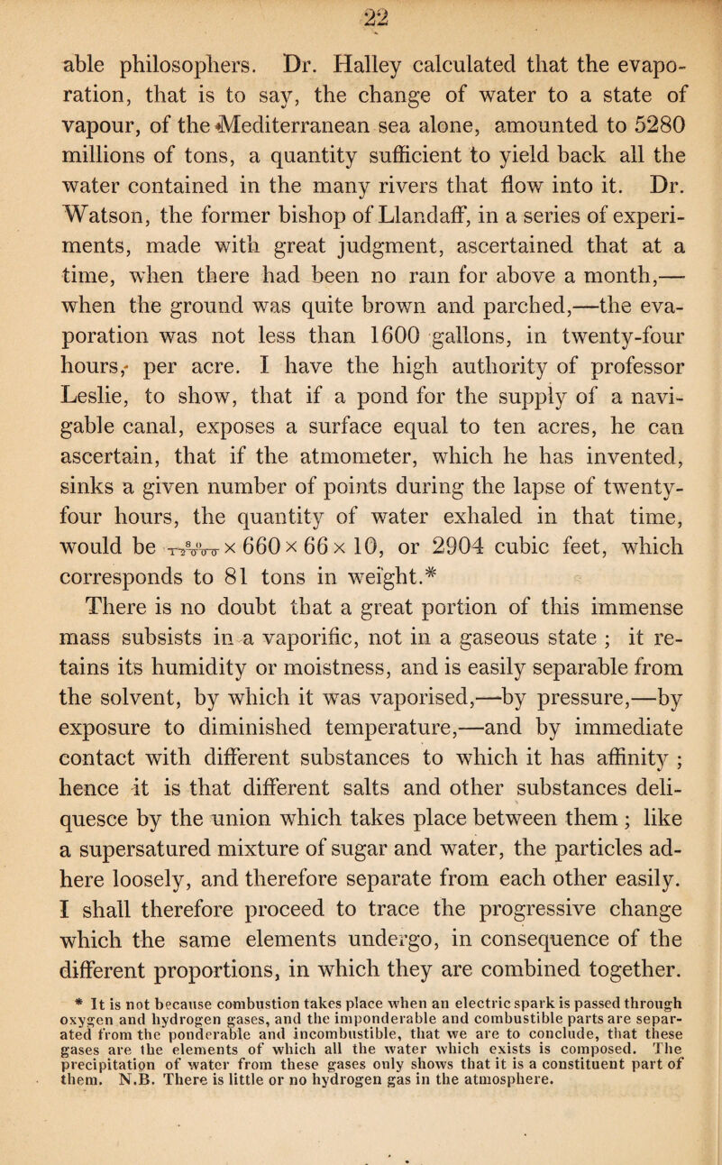 able philosophers. Dr. Halley calculated that the evapo¬ ration, that is to say, the change of water to a state of vapour, of the Mediterranean sea alone, amounted to 5280 millions of tons, a quantity sufficient to yield back all the water contained in the many rivers that flow into it. Dr. Watson, the former bishop of Llandaff, in a series of experi¬ ments, made with great judgment, ascertained that at a time, when there had been no ram for above a month,— when the ground was quite brown and parched,—the eva¬ poration was not less than 1600 gallons, in twenty-four hours,- per acre. I have the high authority of professor Leslie, to show, that if a pond for the supply of a navi¬ gable canal, exposes a surface equal to ten acres, he can ascertain, that if the atmometer, which he has invented, sinks a given number of points during the lapse of twenty- four hours, the quantity of water exhaled in that time, would be -nnnnrx 660 x 66 x 10, or 2904 cubic feet, which corresponds to 81 tons in weight.# There is no doubt that a great portion of this immense mass subsists in a vaporific, not in a gaseous state ; it re¬ tains its humidity or moistness, and is easily separable from the solvent, by which it was vaporised,—-by pressure,—by exposure to diminished temperature,—and by immediate contact with different substances to which it has affinit}^ ; hence it is that different salts and other substances deli- * quesce by the union which takes place between them; like a supersatured mixture of sugar and water, the particles ad¬ here loosely, and therefore separate from each other easily. I shall therefore proceed to trace the progressive change which the same elements undergo, in consequence of the different proportions, in which they are combined together. * It is not because combustion takes place when an electric spark is passed through oxygen and hydrogen gases, and the imponderable and combustible parts are separ¬ ated from the ponderable and incombustible, that we are to conclude, that these gases are the elements of which all the water which exists is composed. The precipitation of water from these gases only shows that it is a constituent part of them. N.B. There is little or no hydrogen gas in the atmosphere.