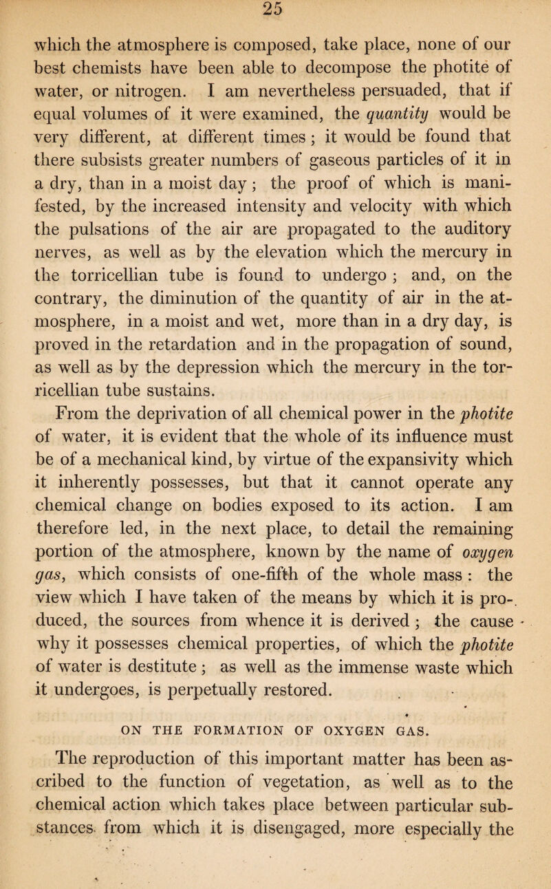 which the atmosphere is composed, take place, none of our best chemists have been able to decompose the photite of water, or nitrogen. I am nevertheless persuaded, that if equal volumes of it were examined, the quantity would be very different, at different times; it would be found that there subsists greater numbers of gaseous particles of it in a dry, than in a moist day ; the proof of which is mani¬ fested, by the increased intensity and velocity with which the pulsations of the air are propagated to the auditory nerves, as well as by the elevation which the mercury in the torricellian tube is found to undergo ; and, on the contrary, the diminution of the quantity of air in the at¬ mosphere, in a moist and wet, more than in a dry day, is proved in the retardation and in the propagation of sound, as well as by the depression which the mercury in the tor¬ ricellian tube sustains. From the deprivation of all chemical power in the photite of water, it is evident that the whole of its influence must be of a mechanical kind, by virtue of the expansivity which it inherently possesses, but that it cannot operate any chemical change on bodies exposed to its action. I am therefore led, in the next place, to detail the remaining portion of the atmosphere, known by the name of oxygen gas, which consists of one-fifth of the whole mass : the view which I have taken of the means by which it is pro-, duced, the sources from whence it is derived ; the cause - why it possesses chemical properties, of which the photite of water is destitute ; as well as the immense waste which it undergoes, is perpetually restored. 4 ♦ ON THE FORMATION OF OXYGEN GAS. The reproduction of this important matter has been as¬ cribed to the function of vegetation, as well as to the chemical action which takes place between particular sub¬ stances from which it is disengaged, more especially the